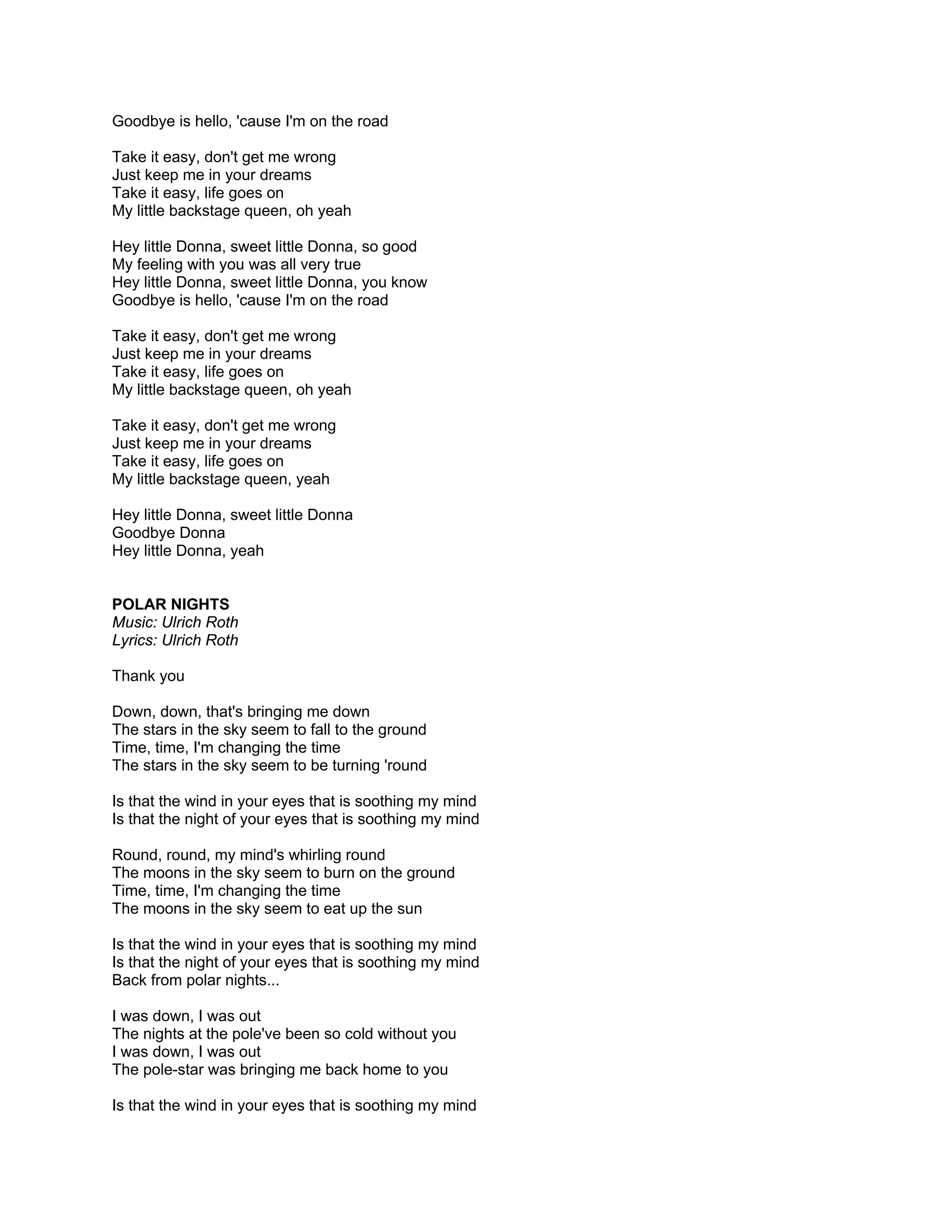 Goodbye is hello, 'cause I'm on the road

Take it easy, don't get me wrong
Just keep me in your dreams
Take it easy, life goes on
My little backstage queen, oh yeah

Hey little Donna, sweet little Donna, so good
My feeling with you was all very true
Hey little Donna, sweet little Donna, you know
Goodbye is hello, 'cause I'm on the road

Take it easy, don't get me wrong
Just keep me in your dreams
Take it easy, life goes on
My little backstage queen, oh yeah

Take it easy, don't get me wrong
Just keep me in your dreams
Take it easy, life goes on
My little backstage queen, yeah

Hey little Donna, sweet little Donna
Goodbye Donna
Hey little Donna, yeah


POLAR NIGHTS
Music: Ulrich Roth
Lyrics: Ulrich Roth

Thank you

Down, down, that's bringing me down
The stars in the sky seem to fall to the ground
Time, time, I'm changing the time
The stars in the sky seem to be turning 'round

Is that the wind in your eyes that is soothing my mind
Is that the night of your eyes that is soothing my mind

Round, round, my mind's whirling round
The moons in the sky seem to burn on the ground
Time, time, I'm changing the time
The moons in the sky seem to eat up the sun

Is that the wind in your eyes that is soothing my mind
Is that the night of your eyes that is soothing my mind
Back from polar nights...

I was down, I was out
The nights at the pole've been so cold without you
I was down, I was out
The pole-star was bringing me back home to you

Is that the wind in your eyes that is soothing my mind
 