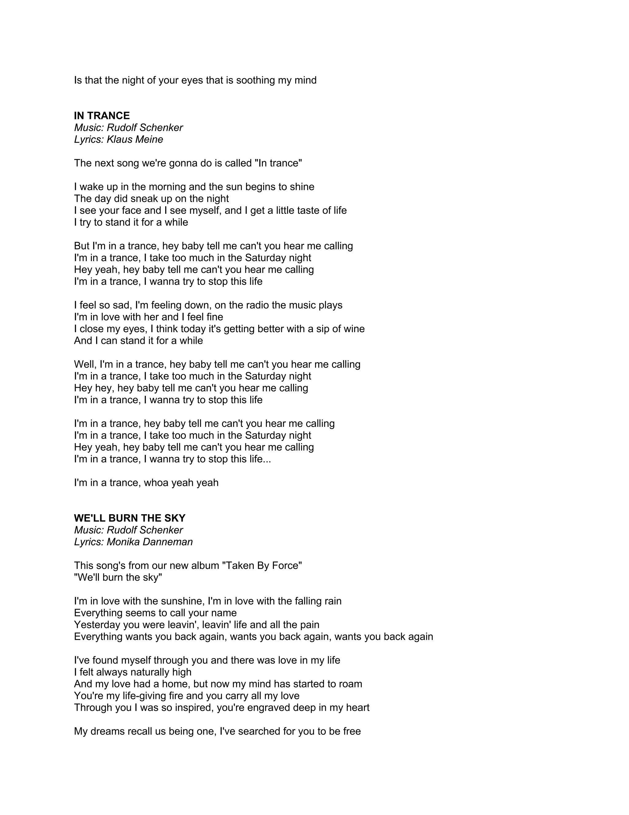 Is that the night of your eyes that is soothing my mind


IN TRANCE
Music: Rudolf Schenker
Lyrics: Klaus Meine

The next song we're gonna do is called "In trance"

I wake up in the morning and the sun begins to shine
The day did sneak up on the night
I see your face and I see myself, and I get a little taste of life
I try to stand it for a while

But I'm in a trance, hey baby tell me can't you hear me calling
I'm in a trance, I take too much in the Saturday night
Hey yeah, hey baby tell me can't you hear me calling
I'm in a trance, I wanna try to stop this life

I feel so sad, I'm feeling down, on the radio the music plays
I'm in love with her and I feel fine
I close my eyes, I think today it's getting better with a sip of wine
And I can stand it for a while

Well, I'm in a trance, hey baby tell me can't you hear me calling
I'm in a trance, I take too much in the Saturday night
Hey hey, hey baby tell me can't you hear me calling
I'm in a trance, I wanna try to stop this life

I'm in a trance, hey baby tell me can't you hear me calling
I'm in a trance, I take too much in the Saturday night
Hey yeah, hey baby tell me can't you hear me calling
I'm in a trance, I wanna try to stop this life...

I'm in a trance, whoa yeah yeah


WE'LL BURN THE SKY
Music: Rudolf Schenker
Lyrics: Monika Danneman

This song's from our new album "Taken By Force"
"We'll burn the sky"

I'm in love with the sunshine, I'm in love with the falling rain
Everything seems to call your name
Yesterday you were leavin', leavin' life and all the pain
Everything wants you back again, wants you back again, wants you back again

I've found myself through you and there was love in my life
I felt always naturally high
And my love had a home, but now my mind has started to roam
You're my life-giving fire and you carry all my love
Through you I was so inspired, you're engraved deep in my heart

My dreams recall us being one, I've searched for you to be free
 
