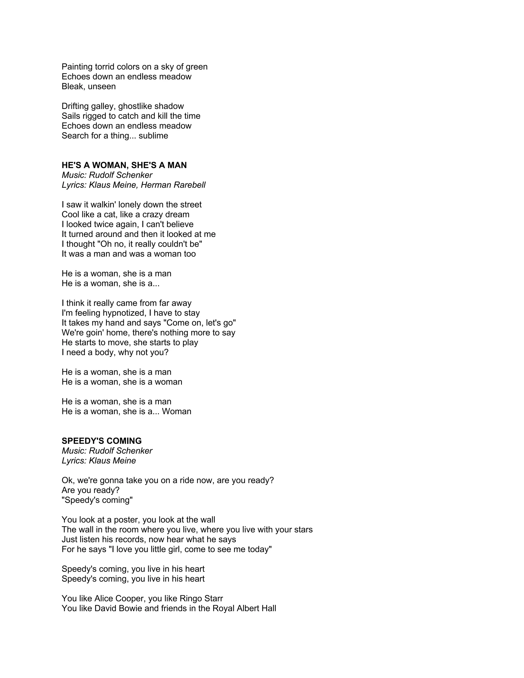 Painting torrid colors on a sky of green
Echoes down an endless meadow
Bleak, unseen

Drifting galley, ghostlike shadow
Sails rigged to catch and kill the time
Echoes down an endless meadow
Search for a thing... sublime


HE'S A WOMAN, SHE'S A MAN
Music: Rudolf Schenker
Lyrics: Klaus Meine, Herman Rarebell

I saw it walkin' lonely down the street
Cool like a cat, like a crazy dream
I looked twice again, I can't believe
It turned around and then it looked at me
I thought "Oh no, it really couldn't be"
It was a man and was a woman too

He is a woman, she is a man
He is a woman, she is a...

I think it really came from far away
I'm feeling hypnotized, I have to stay
It takes my hand and says "Come on, let's go"
We're goin' home, there's nothing more to say
He starts to move, she starts to play
I need a body, why not you?

He is a woman, she is a man
He is a woman, she is a woman

He is a woman, she is a man
He is a woman, she is a... Woman


SPEEDY'S COMING
Music: Rudolf Schenker
Lyrics: Klaus Meine

Ok, we're gonna take you on a ride now, are you ready?
Are you ready?
"Speedy's coming"

You look at a poster, you look at the wall
The wall in the room where you live, where you live with your stars
Just listen his records, now hear what he says
For he says "I love you little girl, come to see me today"

Speedy's coming, you live in his heart
Speedy's coming, you live in his heart

You like Alice Cooper, you like Ringo Starr
You like David Bowie and friends in the Royal Albert Hall
 