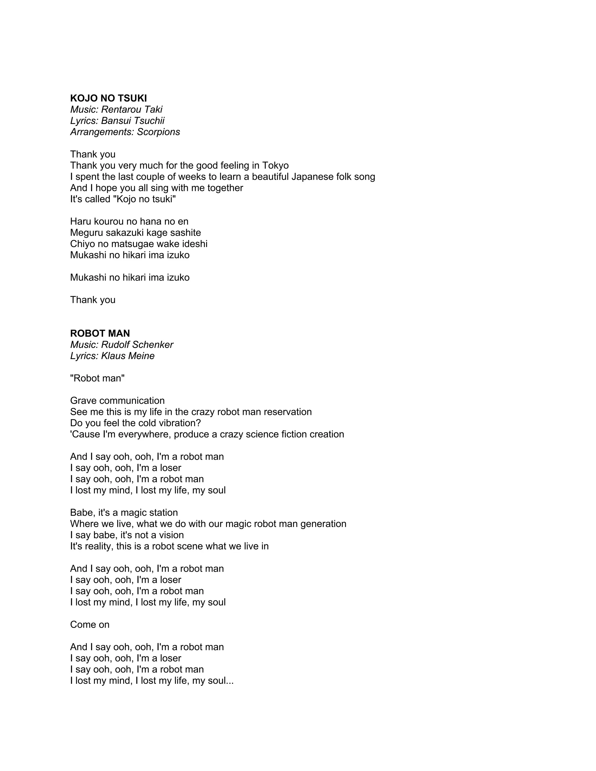 KOJO NO TSUKI
Music: Rentarou Taki
Lyrics: Bansui Tsuchii
Arrangements: Scorpions

Thank you
Thank you very much for the good feeling in Tokyo
I spent the last couple of weeks to learn a beautiful Japanese folk song
And I hope you all sing with me together
It's called "Kojo no tsuki"

Haru kourou no hana no en
Meguru sakazuki kage sashite
Chiyo no matsugae wake ideshi
Mukashi no hikari ima izuko

Mukashi no hikari ima izuko

Thank you


ROBOT MAN
Music: Rudolf Schenker
Lyrics: Klaus Meine

"Robot man"

Grave communication
See me this is my life in the crazy robot man reservation
Do you feel the cold vibration?
'Cause I'm everywhere, produce a crazy science fiction creation

And I say ooh, ooh, I'm a robot man
I say ooh, ooh, I'm a loser
I say ooh, ooh, I'm a robot man
I lost my mind, I lost my life, my soul

Babe, it's a magic station
Where we live, what we do with our magic robot man generation
I say babe, it's not a vision
It's reality, this is a robot scene what we live in

And I say ooh, ooh, I'm a robot man
I say ooh, ooh, I'm a loser
I say ooh, ooh, I'm a robot man
I lost my mind, I lost my life, my soul

Come on

And I say ooh, ooh, I'm a robot man
I say ooh, ooh, I'm a loser
I say ooh, ooh, I'm a robot man
I lost my mind, I lost my life, my soul...
 