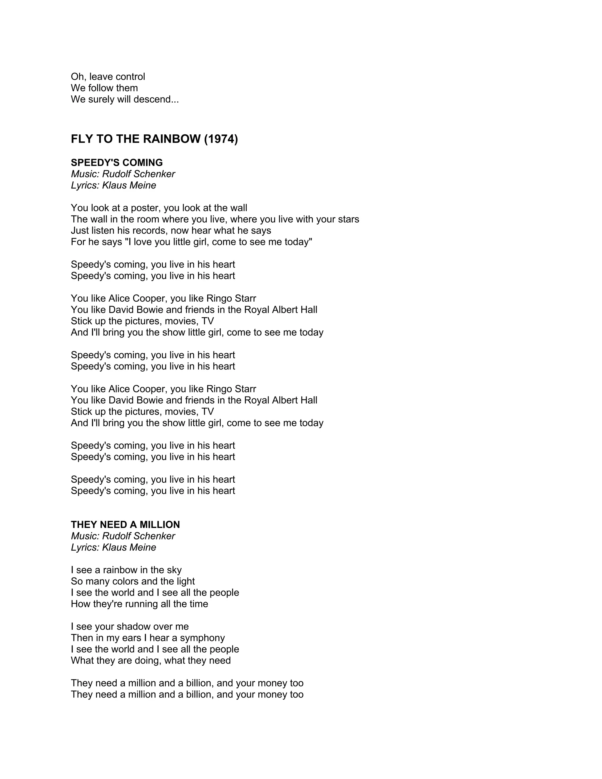 Oh, leave control
We follow them
We surely will descend...



FLY TO THE RAINBOW (1974)
SPEEDY'S COMING
Music: Rudolf Schenker
Lyrics: Klaus Meine

You look at a poster, you look at the wall
The wall in the room where you live, where you live with your stars
Just listen his records, now hear what he says
For he says "I love you little girl, come to see me today"

Speedy's coming, you live in his heart
Speedy's coming, you live in his heart

You like Alice Cooper, you like Ringo Starr
You like David Bowie and friends in the Royal Albert Hall
Stick up the pictures, movies, TV
And I'll bring you the show little girl, come to see me today

Speedy's coming, you live in his heart
Speedy's coming, you live in his heart

You like Alice Cooper, you like Ringo Starr
You like David Bowie and friends in the Royal Albert Hall
Stick up the pictures, movies, TV
And I'll bring you the show little girl, come to see me today

Speedy's coming, you live in his heart
Speedy's coming, you live in his heart

Speedy's coming, you live in his heart
Speedy's coming, you live in his heart


THEY NEED A MILLION
Music: Rudolf Schenker
Lyrics: Klaus Meine

I see a rainbow in the sky
So many colors and the light
I see the world and I see all the people
How they're running all the time

I see your shadow over me
Then in my ears I hear a symphony
I see the world and I see all the people
What they are doing, what they need

They need a million and a billion, and your money too
They need a million and a billion, and your money too
 
