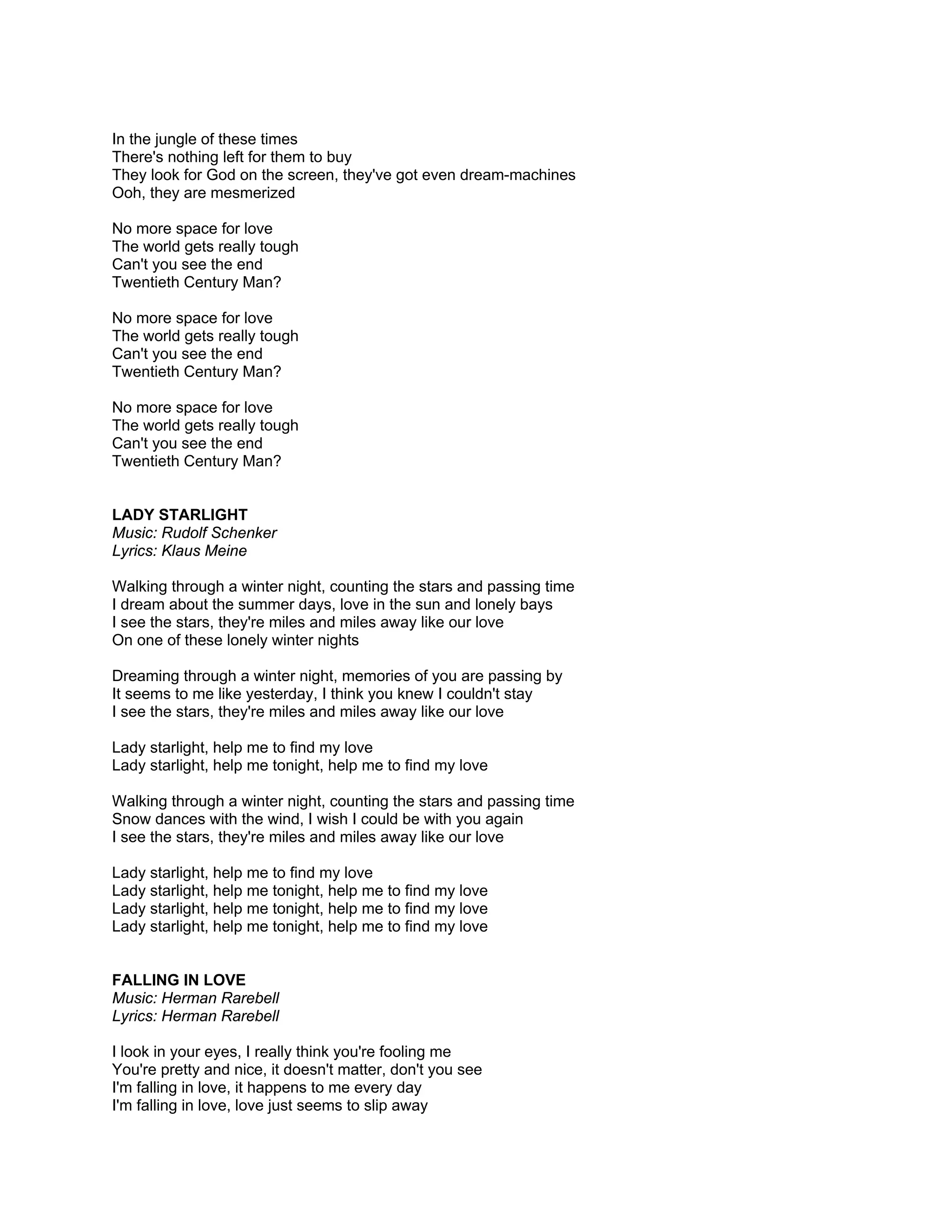 In the jungle of these times
There's nothing left for them to buy
They look for God on the screen, they've got even dream-machines
Ooh, they are mesmerized

No more space for love
The world gets really tough
Can't you see the end
Twentieth Century Man?

No more space for love
The world gets really tough
Can't you see the end
Twentieth Century Man?

No more space for love
The world gets really tough
Can't you see the end
Twentieth Century Man?


LADY STARLIGHT
Music: Rudolf Schenker
Lyrics: Klaus Meine

Walking through a winter night, counting the stars and passing time
I dream about the summer days, love in the sun and lonely bays
I see the stars, they're miles and miles away like our love
On one of these lonely winter nights

Dreaming through a winter night, memories of you are passing by
It seems to me like yesterday, I think you knew I couldn't stay
I see the stars, they're miles and miles away like our love

Lady starlight, help me to find my love
Lady starlight, help me tonight, help me to find my love

Walking through a winter night, counting the stars and passing time
Snow dances with the wind, I wish I could be with you again
I see the stars, they're miles and miles away like our love

Lady starlight, help me to find my love
Lady starlight, help me tonight, help me to find my love
Lady starlight, help me tonight, help me to find my love
Lady starlight, help me tonight, help me to find my love


FALLING IN LOVE
Music: Herman Rarebell
Lyrics: Herman Rarebell

I look in your eyes, I really think you're fooling me
You're pretty and nice, it doesn't matter, don't you see
I'm falling in love, it happens to me every day
I'm falling in love, love just seems to slip away
 