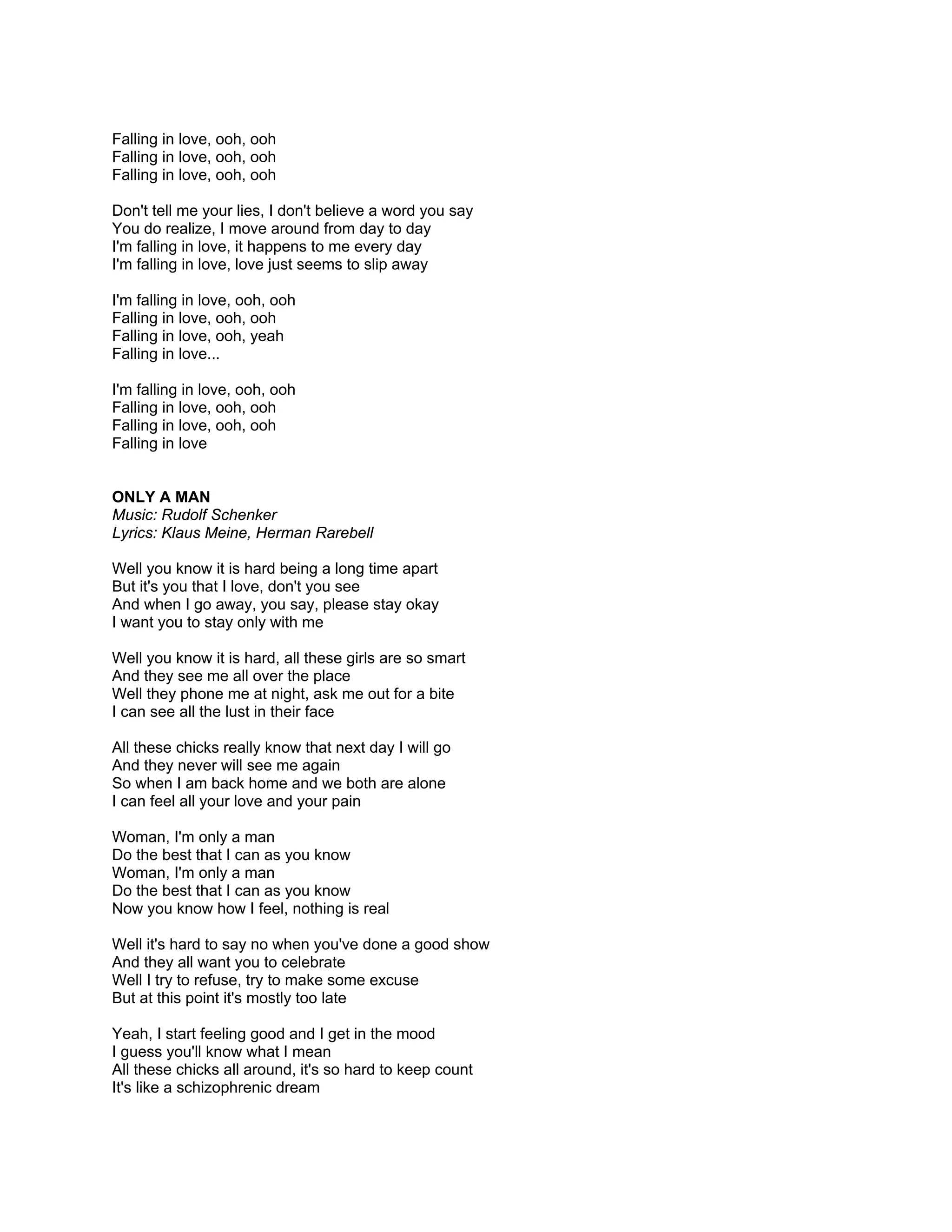 Falling in love, ooh, ooh
Falling in love, ooh, ooh
Falling in love, ooh, ooh

Don't tell me your lies, I don't believe a word you say
You do realize, I move around from day to day
I'm falling in love, it happens to me every day
I'm falling in love, love just seems to slip away

I'm falling in love, ooh, ooh
Falling in love, ooh, ooh
Falling in love, ooh, yeah
Falling in love...

I'm falling in love, ooh, ooh
Falling in love, ooh, ooh
Falling in love, ooh, ooh
Falling in love


ONLY A MAN
Music: Rudolf Schenker
Lyrics: Klaus Meine, Herman Rarebell

Well you know it is hard being a long time apart
But it's you that I love, don't you see
And when I go away, you say, please stay okay
I want you to stay only with me

Well you know it is hard, all these girls are so smart
And they see me all over the place
Well they phone me at night, ask me out for a bite
I can see all the lust in their face

All these chicks really know that next day I will go
And they never will see me again
So when I am back home and we both are alone
I can feel all your love and your pain

Woman, I'm only a man
Do the best that I can as you know
Woman, I'm only a man
Do the best that I can as you know
Now you know how I feel, nothing is real

Well it's hard to say no when you've done a good show
And they all want you to celebrate
Well I try to refuse, try to make some excuse
But at this point it's mostly too late

Yeah, I start feeling good and I get in the mood
I guess you'll know what I mean
All these chicks all around, it's so hard to keep count
It's like a schizophrenic dream
 