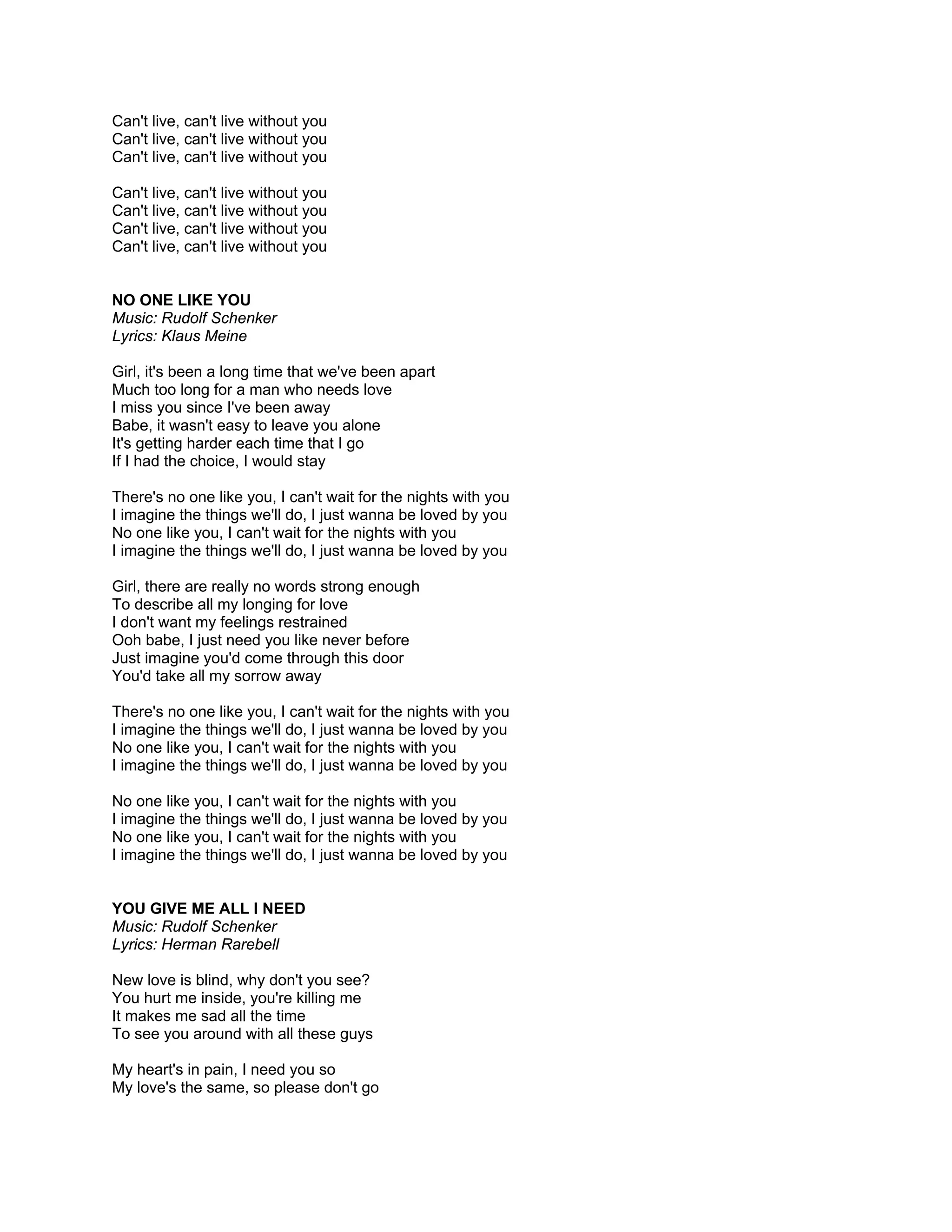 Can't live, can't live without you
Can't live, can't live without you
Can't live, can't live without you

Can't live, can't live without you
Can't live, can't live without you
Can't live, can't live without you
Can't live, can't live without you


NO ONE LIKE YOU
Music: Rudolf Schenker
Lyrics: Klaus Meine

Girl, it's been a long time that we've been apart
Much too long for a man who needs love
I miss you since I've been away
Babe, it wasn't easy to leave you alone
It's getting harder each time that I go
If I had the choice, I would stay

There's no one like you, I can't wait for the nights with you
I imagine the things we'll do, I just wanna be loved by you
No one like you, I can't wait for the nights with you
I imagine the things we'll do, I just wanna be loved by you

Girl, there are really no words strong enough
To describe all my longing for love
I don't want my feelings restrained
Ooh babe, I just need you like never before
Just imagine you'd come through this door
You'd take all my sorrow away

There's no one like you, I can't wait for the nights with you
I imagine the things we'll do, I just wanna be loved by you
No one like you, I can't wait for the nights with you
I imagine the things we'll do, I just wanna be loved by you

No one like you, I can't wait for the nights with you
I imagine the things we'll do, I just wanna be loved by you
No one like you, I can't wait for the nights with you
I imagine the things we'll do, I just wanna be loved by you


YOU GIVE ME ALL I NEED
Music: Rudolf Schenker
Lyrics: Herman Rarebell

New love is blind, why don't you see?
You hurt me inside, you're killing me
It makes me sad all the time
To see you around with all these guys

My heart's in pain, I need you so
My love's the same, so please don't go
 