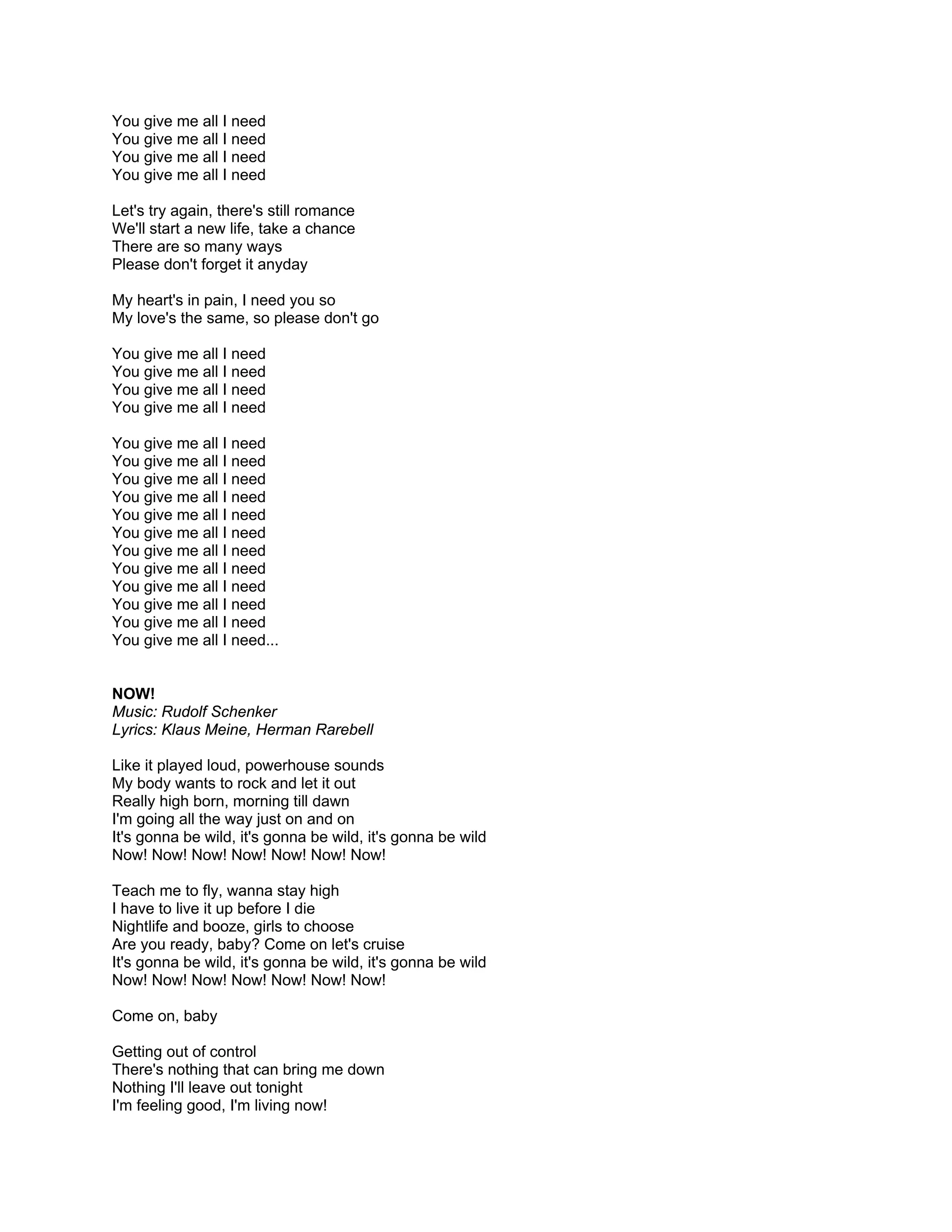 You give me all I need
You give me all I need
You give me all I need
You give me all I need

Let's try again, there's still romance
We'll start a new life, take a chance
There are so many ways
Please don't forget it anyday

My heart's in pain, I need you so
My love's the same, so please don't go

You give me all I need
You give me all I need
You give me all I need
You give me all I need

You give me all I need
You give me all I need
You give me all I need
You give me all I need
You give me all I need
You give me all I need
You give me all I need
You give me all I need
You give me all I need
You give me all I need
You give me all I need
You give me all I need...


NOW!
Music: Rudolf Schenker
Lyrics: Klaus Meine, Herman Rarebell

Like it played loud, powerhouse sounds
My body wants to rock and let it out
Really high born, morning till dawn
I'm going all the way just on and on
It's gonna be wild, it's gonna be wild, it's gonna be wild
Now! Now! Now! Now! Now! Now! Now!

Teach me to fly, wanna stay high
I have to live it up before I die
Nightlife and booze, girls to choose
Are you ready, baby? Come on let's cruise
It's gonna be wild, it's gonna be wild, it's gonna be wild
Now! Now! Now! Now! Now! Now! Now!

Come on, baby

Getting out of control
There's nothing that can bring me down
Nothing I'll leave out tonight
I'm feeling good, I'm living now!
 