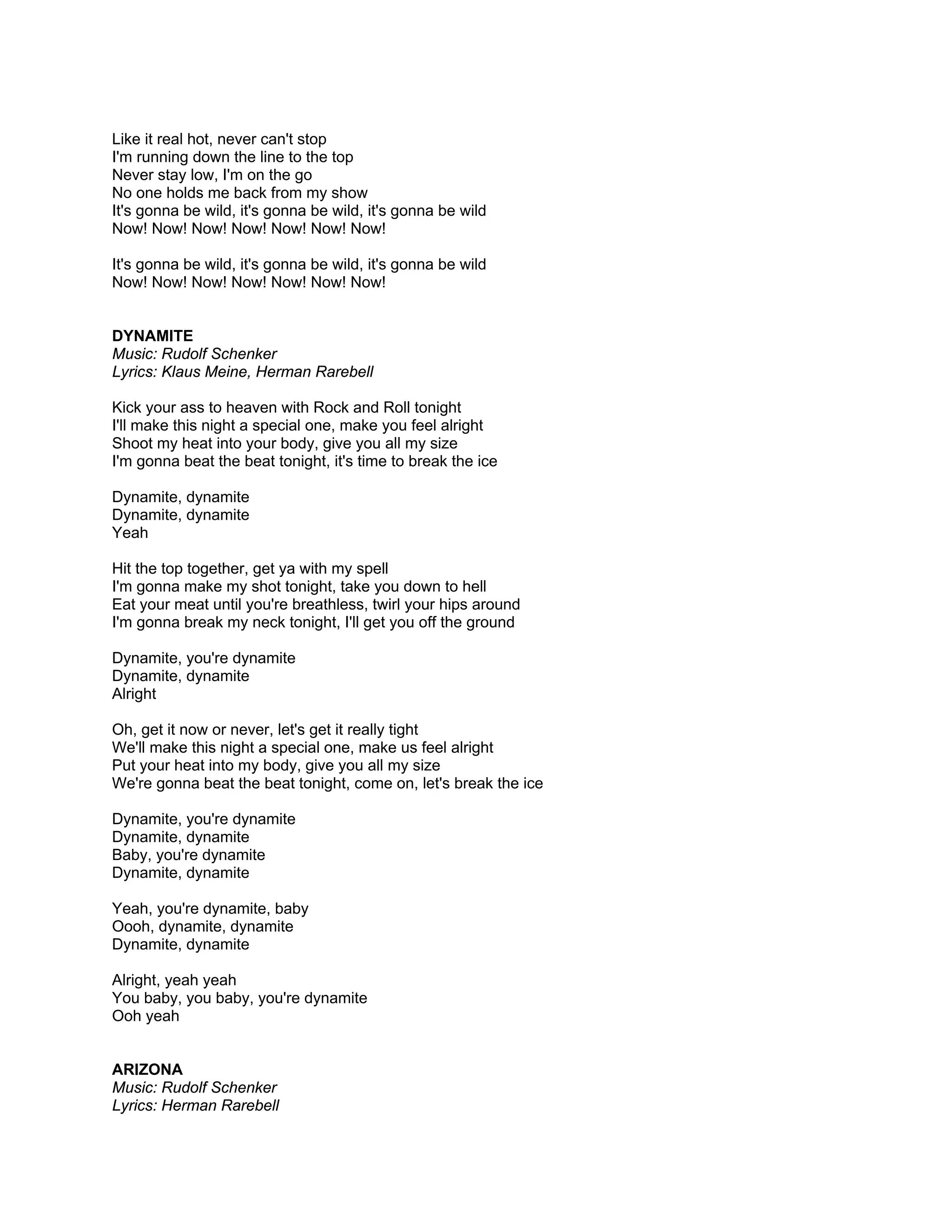 Like it real hot, never can't stop
I'm running down the line to the top
Never stay low, I'm on the go
No one holds me back from my show
It's gonna be wild, it's gonna be wild, it's gonna be wild
Now! Now! Now! Now! Now! Now! Now!

It's gonna be wild, it's gonna be wild, it's gonna be wild
Now! Now! Now! Now! Now! Now! Now!


DYNAMITE
Music: Rudolf Schenker
Lyrics: Klaus Meine, Herman Rarebell

Kick your ass to heaven with Rock and Roll tonight
I'll make this night a special one, make you feel alright
Shoot my heat into your body, give you all my size
I'm gonna beat the beat tonight, it's time to break the ice

Dynamite, dynamite
Dynamite, dynamite
Yeah

Hit the top together, get ya with my spell
I'm gonna make my shot tonight, take you down to hell
Eat your meat until you're breathless, twirl your hips around
I'm gonna break my neck tonight, I'll get you off the ground

Dynamite, you're dynamite
Dynamite, dynamite
Alright

Oh, get it now or never, let's get it really tight
We'll make this night a special one, make us feel alright
Put your heat into my body, give you all my size
We're gonna beat the beat tonight, come on, let's break the ice

Dynamite, you're dynamite
Dynamite, dynamite
Baby, you're dynamite
Dynamite, dynamite

Yeah, you're dynamite, baby
Oooh, dynamite, dynamite
Dynamite, dynamite

Alright, yeah yeah
You baby, you baby, you're dynamite
Ooh yeah


ARIZONA
Music: Rudolf Schenker
Lyrics: Herman Rarebell
 