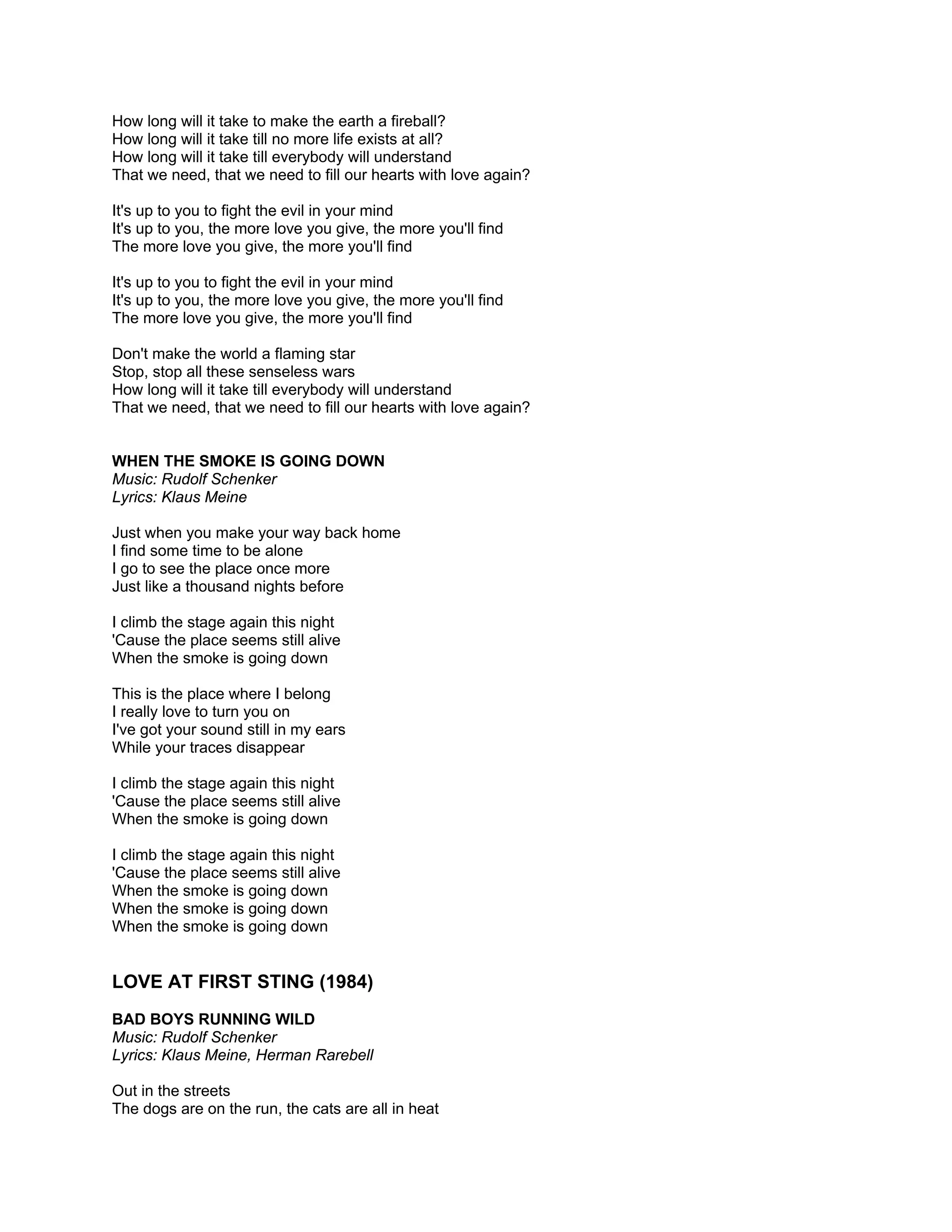 How long will it take to make the earth a fireball?
How long will it take till no more life exists at all?
How long will it take till everybody will understand
That we need, that we need to fill our hearts with love again?

It's up to you to fight the evil in your mind
It's up to you, the more love you give, the more you'll find
The more love you give, the more you'll find

It's up to you to fight the evil in your mind
It's up to you, the more love you give, the more you'll find
The more love you give, the more you'll find

Don't make the world a flaming star
Stop, stop all these senseless wars
How long will it take till everybody will understand
That we need, that we need to fill our hearts with love again?


WHEN THE SMOKE IS GOING DOWN
Music: Rudolf Schenker
Lyrics: Klaus Meine

Just when you make your way back home
I find some time to be alone
I go to see the place once more
Just like a thousand nights before

I climb the stage again this night
'Cause the place seems still alive
When the smoke is going down

This is the place where I belong
I really love to turn you on
I've got your sound still in my ears
While your traces disappear

I climb the stage again this night
'Cause the place seems still alive
When the smoke is going down

I climb the stage again this night
'Cause the place seems still alive
When the smoke is going down
When the smoke is going down
When the smoke is going down


LOVE AT FIRST STING (1984)
BAD BOYS RUNNING WILD
Music: Rudolf Schenker
Lyrics: Klaus Meine, Herman Rarebell

Out in the streets
The dogs are on the run, the cats are all in heat
 
