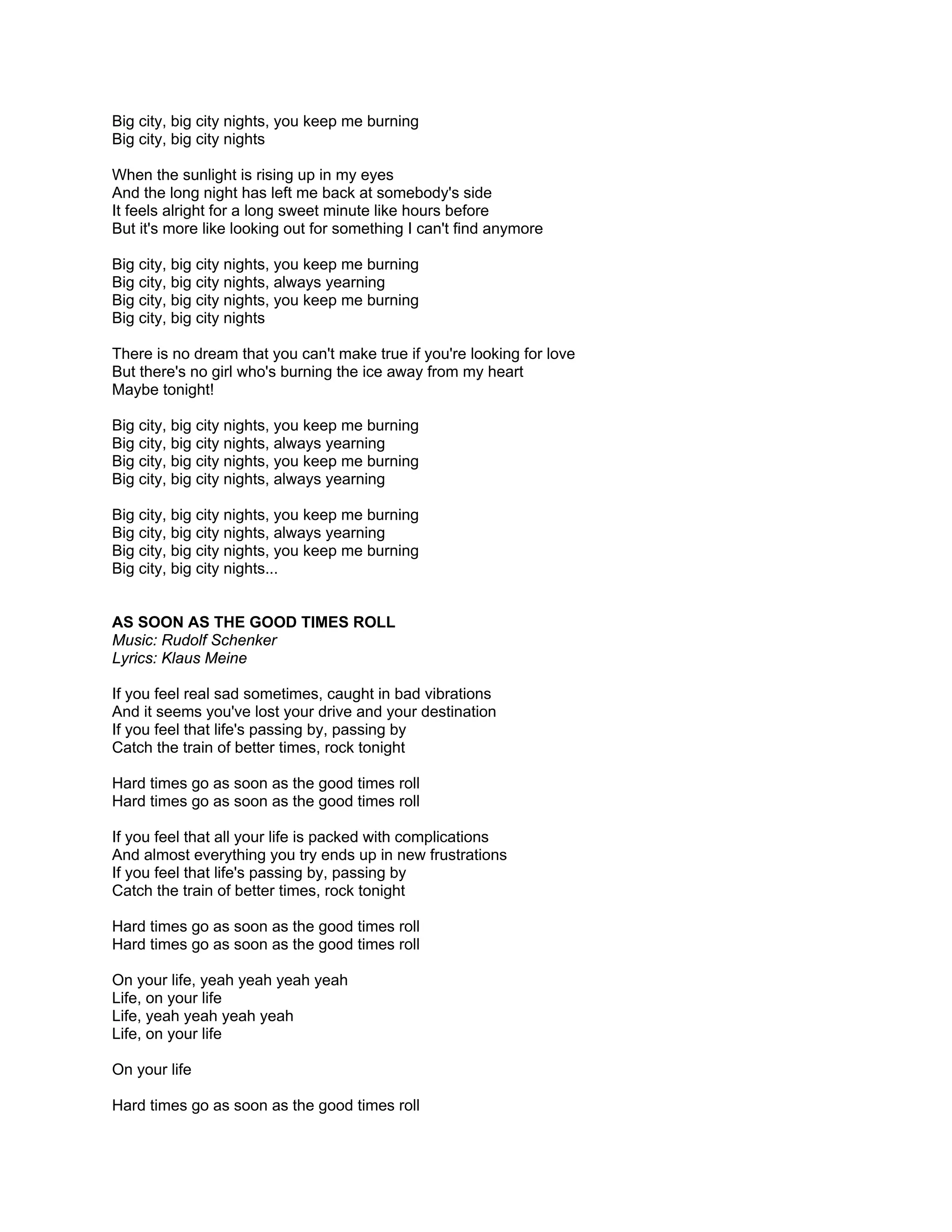 Big city, big city nights, you keep me burning
Big city, big city nights

When the sunlight is rising up in my eyes
And the long night has left me back at somebody's side
It feels alright for a long sweet minute like hours before
But it's more like looking out for something I can't find anymore

Big city, big city nights, you keep me burning
Big city, big city nights, always yearning
Big city, big city nights, you keep me burning
Big city, big city nights

There is no dream that you can't make true if you're looking for love
But there's no girl who's burning the ice away from my heart
Maybe tonight!

Big city, big city nights, you keep me burning
Big city, big city nights, always yearning
Big city, big city nights, you keep me burning
Big city, big city nights, always yearning

Big city, big city nights, you keep me burning
Big city, big city nights, always yearning
Big city, big city nights, you keep me burning
Big city, big city nights...


AS SOON AS THE GOOD TIMES ROLL
Music: Rudolf Schenker
Lyrics: Klaus Meine

If you feel real sad sometimes, caught in bad vibrations
And it seems you've lost your drive and your destination
If you feel that life's passing by, passing by
Catch the train of better times, rock tonight

Hard times go as soon as the good times roll
Hard times go as soon as the good times roll

If you feel that all your life is packed with complications
And almost everything you try ends up in new frustrations
If you feel that life's passing by, passing by
Catch the train of better times, rock tonight

Hard times go as soon as the good times roll
Hard times go as soon as the good times roll

On your life, yeah yeah yeah yeah
Life, on your life
Life, yeah yeah yeah yeah
Life, on your life

On your life

Hard times go as soon as the good times roll
 