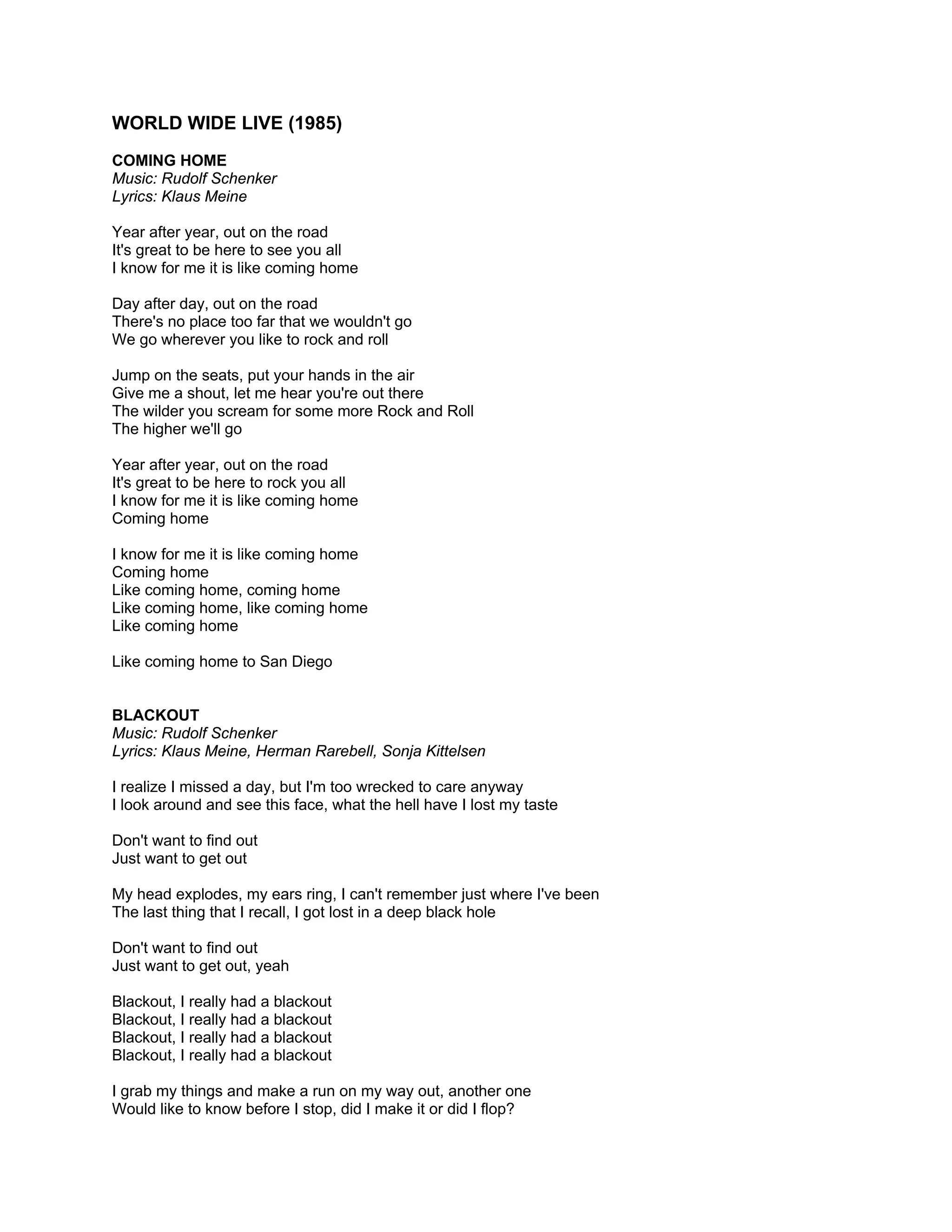 WORLD WIDE LIVE (1985)
COMING HOME
Music: Rudolf Schenker
Lyrics: Klaus Meine

Year after year, out on the road
It's great to be here to see you all
I know for me it is like coming home

Day after day, out on the road
There's no place too far that we wouldn't go
We go wherever you like to rock and roll

Jump on the seats, put your hands in the air
Give me a shout, let me hear you're out there
The wilder you scream for some more Rock and Roll
The higher we'll go

Year after year, out on the road
It's great to be here to rock you all
I know for me it is like coming home
Coming home

I know for me it is like coming home
Coming home
Like coming home, coming home
Like coming home, like coming home
Like coming home

Like coming home to San Diego


BLACKOUT
Music: Rudolf Schenker
Lyrics: Klaus Meine, Herman Rarebell, Sonja Kittelsen

I realize I missed a day, but I'm too wrecked to care anyway
I look around and see this face, what the hell have I lost my taste

Don't want to find out
Just want to get out

My head explodes, my ears ring, I can't remember just where I've been
The last thing that I recall, I got lost in a deep black hole

Don't want to find out
Just want to get out, yeah

Blackout, I really had a blackout
Blackout, I really had a blackout
Blackout, I really had a blackout
Blackout, I really had a blackout

I grab my things and make a run on my way out, another one
Would like to know before I stop, did I make it or did I flop?
 
