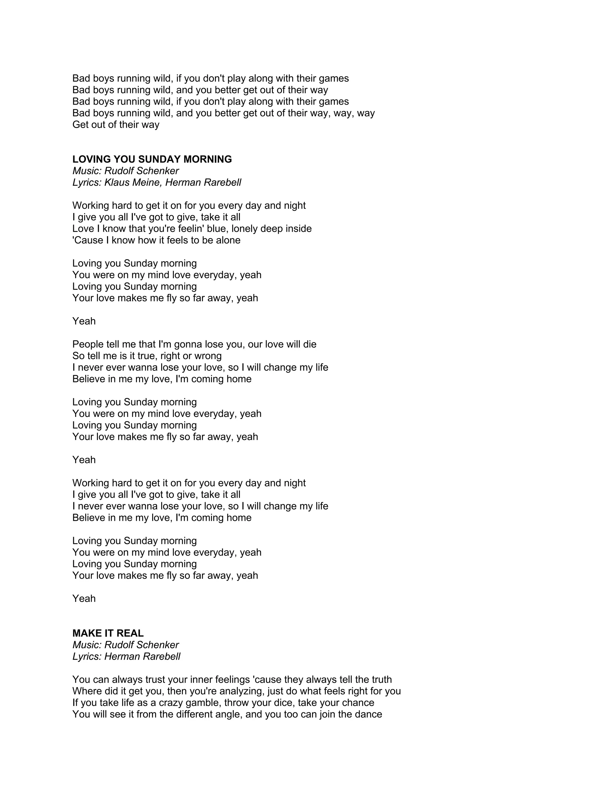 Bad boys running wild, if you don't play along with their games
Bad boys running wild, and you better get out of their way
Bad boys running wild, if you don't play along with their games
Bad boys running wild, and you better get out of their way, way, way
Get out of their way


LOVING YOU SUNDAY MORNING
Music: Rudolf Schenker
Lyrics: Klaus Meine, Herman Rarebell

Working hard to get it on for you every day and night
I give you all I've got to give, take it all
Love I know that you're feelin' blue, lonely deep inside
'Cause I know how it feels to be alone

Loving you Sunday morning
You were on my mind love everyday, yeah
Loving you Sunday morning
Your love makes me fly so far away, yeah

Yeah

People tell me that I'm gonna lose you, our love will die
So tell me is it true, right or wrong
I never ever wanna lose your love, so I will change my life
Believe in me my love, I'm coming home

Loving you Sunday morning
You were on my mind love everyday, yeah
Loving you Sunday morning
Your love makes me fly so far away, yeah

Yeah

Working hard to get it on for you every day and night
I give you all I've got to give, take it all
I never ever wanna lose your love, so I will change my life
Believe in me my love, I'm coming home

Loving you Sunday morning
You were on my mind love everyday, yeah
Loving you Sunday morning
Your love makes me fly so far away, yeah

Yeah


MAKE IT REAL
Music: Rudolf Schenker
Lyrics: Herman Rarebell

You can always trust your inner feelings 'cause they always tell the truth
Where did it get you, then you're analyzing, just do what feels right for you
If you take life as a crazy gamble, throw your dice, take your chance
You will see it from the different angle, and you too can join the dance
 