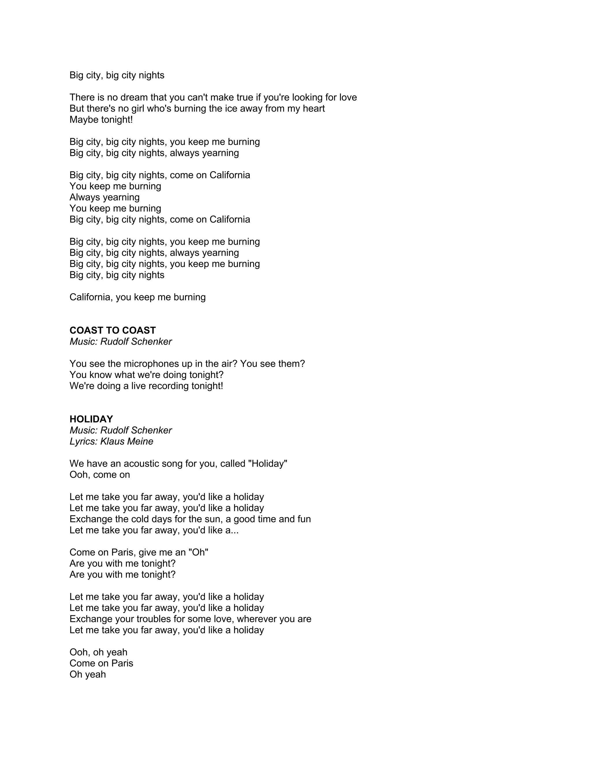 Big city, big city nights

There is no dream that you can't make true if you're looking for love
But there's no girl who's burning the ice away from my heart
Maybe tonight!

Big city, big city nights, you keep me burning
Big city, big city nights, always yearning

Big city, big city nights, come on California
You keep me burning
Always yearning
You keep me burning
Big city, big city nights, come on California

Big city, big city nights, you keep me burning
Big city, big city nights, always yearning
Big city, big city nights, you keep me burning
Big city, big city nights

California, you keep me burning


COAST TO COAST
Music: Rudolf Schenker

You see the microphones up in the air? You see them?
You know what we're doing tonight?
We're doing a live recording tonight!


HOLIDAY
Music: Rudolf Schenker
Lyrics: Klaus Meine

We have an acoustic song for you, called "Holiday"
Ooh, come on

Let me take you far away, you'd like a holiday
Let me take you far away, you'd like a holiday
Exchange the cold days for the sun, a good time and fun
Let me take you far away, you'd like a...

Come on Paris, give me an "Oh"
Are you with me tonight?
Are you with me tonight?

Let me take you far away, you'd like a holiday
Let me take you far away, you'd like a holiday
Exchange your troubles for some love, wherever you are
Let me take you far away, you'd like a holiday

Ooh, oh yeah
Come on Paris
Oh yeah
 