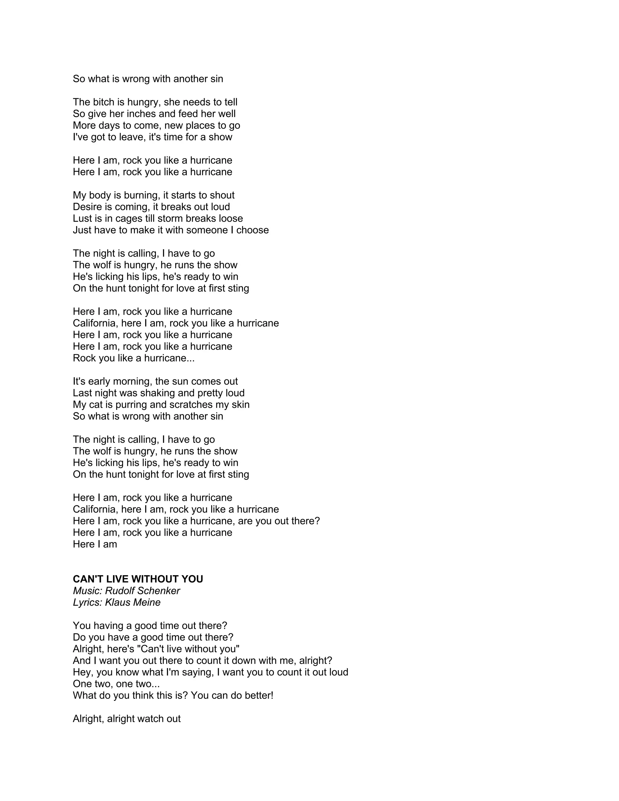 So what is wrong with another sin

The bitch is hungry, she needs to tell
So give her inches and feed her well
More days to come, new places to go
I've got to leave, it's time for a show

Here I am, rock you like a hurricane
Here I am, rock you like a hurricane

My body is burning, it starts to shout
Desire is coming, it breaks out loud
Lust is in cages till storm breaks loose
Just have to make it with someone I choose

The night is calling, I have to go
The wolf is hungry, he runs the show
He's licking his lips, he's ready to win
On the hunt tonight for love at first sting

Here I am, rock you like a hurricane
California, here I am, rock you like a hurricane
Here I am, rock you like a hurricane
Here I am, rock you like a hurricane
Rock you like a hurricane...

It's early morning, the sun comes out
Last night was shaking and pretty loud
My cat is purring and scratches my skin
So what is wrong with another sin

The night is calling, I have to go
The wolf is hungry, he runs the show
He's licking his lips, he's ready to win
On the hunt tonight for love at first sting

Here I am, rock you like a hurricane
California, here I am, rock you like a hurricane
Here I am, rock you like a hurricane, are you out there?
Here I am, rock you like a hurricane
Here I am


CAN'T LIVE WITHOUT YOU
Music: Rudolf Schenker
Lyrics: Klaus Meine

You having a good time out there?
Do you have a good time out there?
Alright, here's "Can't live without you"
And I want you out there to count it down with me, alright?
Hey, you know what I'm saying, I want you to count it out loud
One two, one two...
What do you think this is? You can do better!

Alright, alright watch out
 