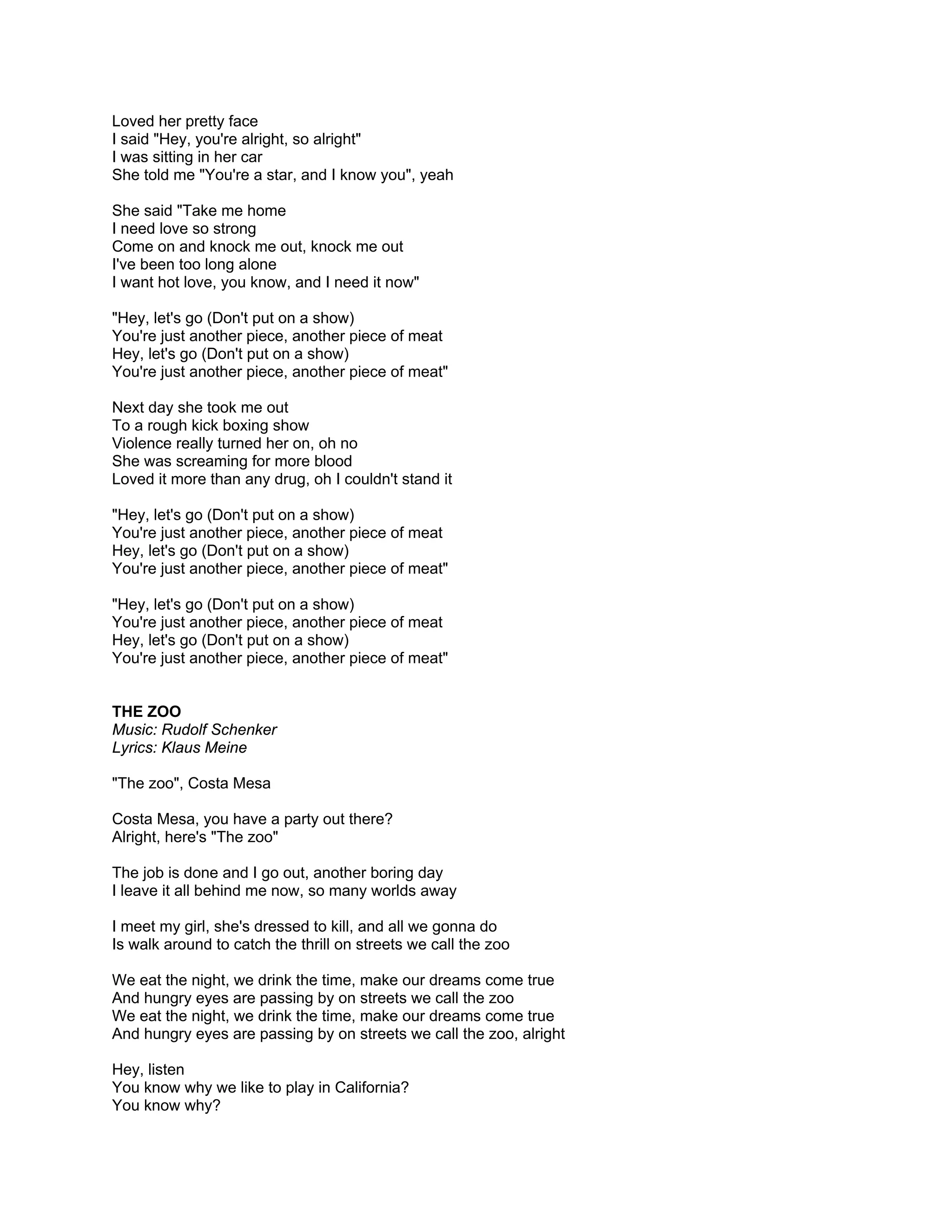 Loved her pretty face
I said "Hey, you're alright, so alright"
I was sitting in her car
She told me "You're a star, and I know you", yeah

She said "Take me home
I need love so strong
Come on and knock me out, knock me out
I've been too long alone
I want hot love, you know, and I need it now"

"Hey, let's go (Don't put on a show)
You're just another piece, another piece of meat
Hey, let's go (Don't put on a show)
You're just another piece, another piece of meat"

Next day she took me out
To a rough kick boxing show
Violence really turned her on, oh no
She was screaming for more blood
Loved it more than any drug, oh I couldn't stand it

"Hey, let's go (Don't put on a show)
You're just another piece, another piece of meat
Hey, let's go (Don't put on a show)
You're just another piece, another piece of meat"

"Hey, let's go (Don't put on a show)
You're just another piece, another piece of meat
Hey, let's go (Don't put on a show)
You're just another piece, another piece of meat"


THE ZOO
Music: Rudolf Schenker
Lyrics: Klaus Meine

"The zoo", Costa Mesa

Costa Mesa, you have a party out there?
Alright, here's "The zoo"

The job is done and I go out, another boring day
I leave it all behind me now, so many worlds away

I meet my girl, she's dressed to kill, and all we gonna do
Is walk around to catch the thrill on streets we call the zoo

We eat the night, we drink the time, make our dreams come true
And hungry eyes are passing by on streets we call the zoo
We eat the night, we drink the time, make our dreams come true
And hungry eyes are passing by on streets we call the zoo, alright

Hey, listen
You know why we like to play in California?
You know why?
 