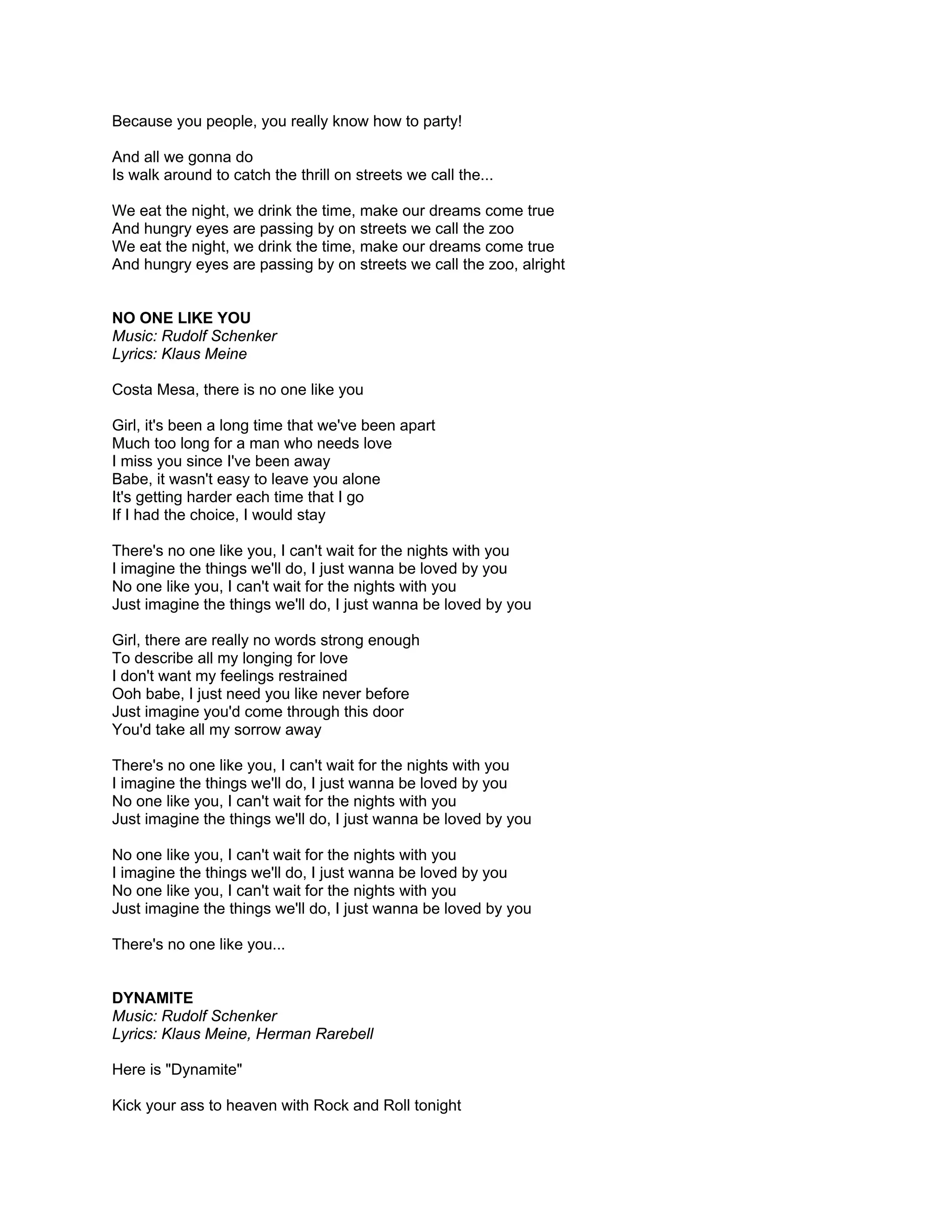 Because you people, you really know how to party!

And all we gonna do
Is walk around to catch the thrill on streets we call the...

We eat the night, we drink the time, make our dreams come true
And hungry eyes are passing by on streets we call the zoo
We eat the night, we drink the time, make our dreams come true
And hungry eyes are passing by on streets we call the zoo, alright


NO ONE LIKE YOU
Music: Rudolf Schenker
Lyrics: Klaus Meine

Costa Mesa, there is no one like you

Girl, it's been a long time that we've been apart
Much too long for a man who needs love
I miss you since I've been away
Babe, it wasn't easy to leave you alone
It's getting harder each time that I go
If I had the choice, I would stay

There's no one like you, I can't wait for the nights with you
I imagine the things we'll do, I just wanna be loved by you
No one like you, I can't wait for the nights with you
Just imagine the things we'll do, I just wanna be loved by you

Girl, there are really no words strong enough
To describe all my longing for love
I don't want my feelings restrained
Ooh babe, I just need you like never before
Just imagine you'd come through this door
You'd take all my sorrow away

There's no one like you, I can't wait for the nights with you
I imagine the things we'll do, I just wanna be loved by you
No one like you, I can't wait for the nights with you
Just imagine the things we'll do, I just wanna be loved by you

No one like you, I can't wait for the nights with you
I imagine the things we'll do, I just wanna be loved by you
No one like you, I can't wait for the nights with you
Just imagine the things we'll do, I just wanna be loved by you

There's no one like you...


DYNAMITE
Music: Rudolf Schenker
Lyrics: Klaus Meine, Herman Rarebell

Here is "Dynamite"

Kick your ass to heaven with Rock and Roll tonight
 