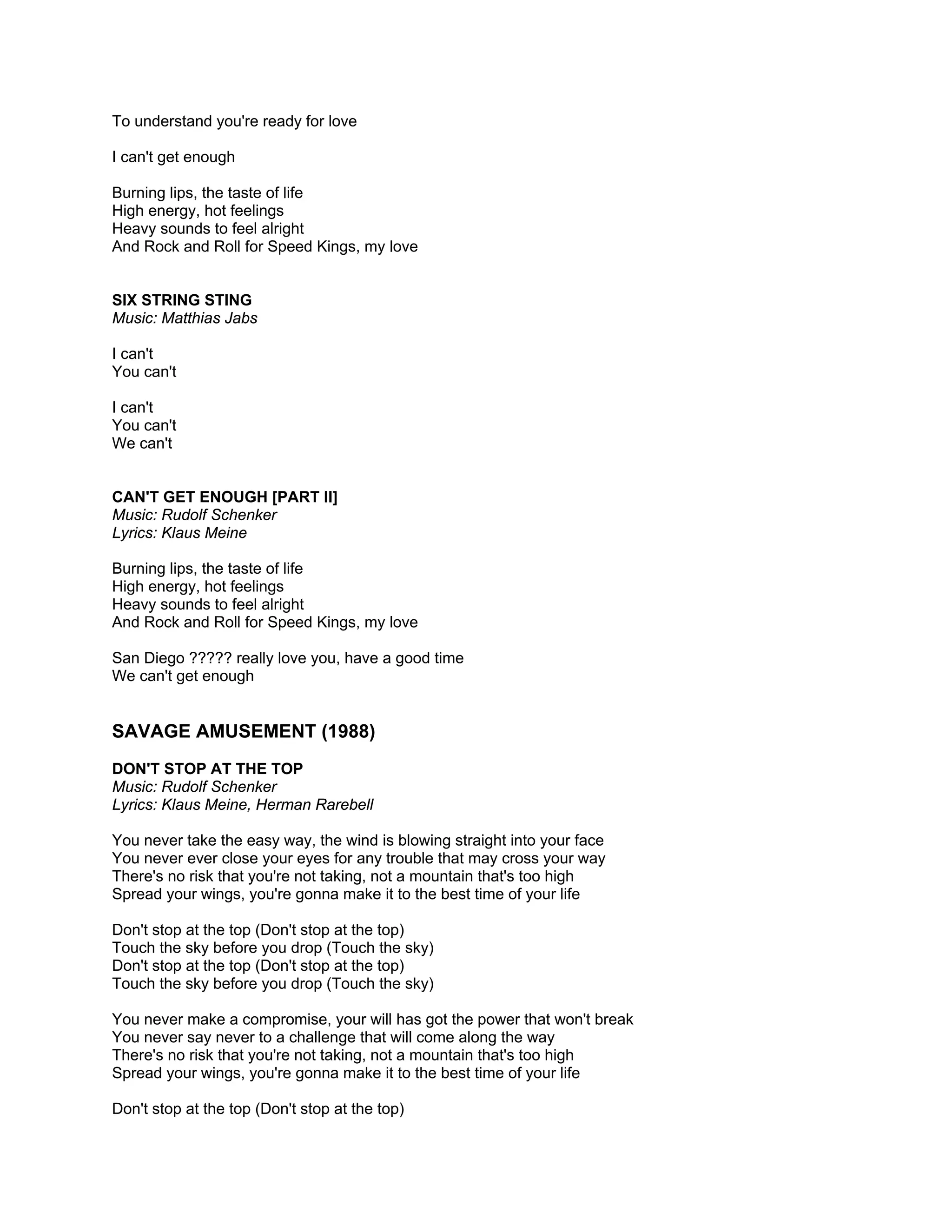 To understand you're ready for love

I can't get enough

Burning lips, the taste of life
High energy, hot feelings
Heavy sounds to feel alright
And Rock and Roll for Speed Kings, my love


SIX STRING STING
Music: Matthias Jabs

I can't
You can't

I can't
You can't
We can't


CAN'T GET ENOUGH [PART II]
Music: Rudolf Schenker
Lyrics: Klaus Meine

Burning lips, the taste of life
High energy, hot feelings
Heavy sounds to feel alright
And Rock and Roll for Speed Kings, my love

San Diego ????? really love you, have a good time
We can't get enough


SAVAGE AMUSEMENT (1988)
DON'T STOP AT THE TOP
Music: Rudolf Schenker
Lyrics: Klaus Meine, Herman Rarebell

You never take the easy way, the wind is blowing straight into your face
You never ever close your eyes for any trouble that may cross your way
There's no risk that you're not taking, not a mountain that's too high
Spread your wings, you're gonna make it to the best time of your life

Don't stop at the top (Don't stop at the top)
Touch the sky before you drop (Touch the sky)
Don't stop at the top (Don't stop at the top)
Touch the sky before you drop (Touch the sky)

You never make a compromise, your will has got the power that won't break
You never say never to a challenge that will come along the way
There's no risk that you're not taking, not a mountain that's too high
Spread your wings, you're gonna make it to the best time of your life

Don't stop at the top (Don't stop at the top)
 