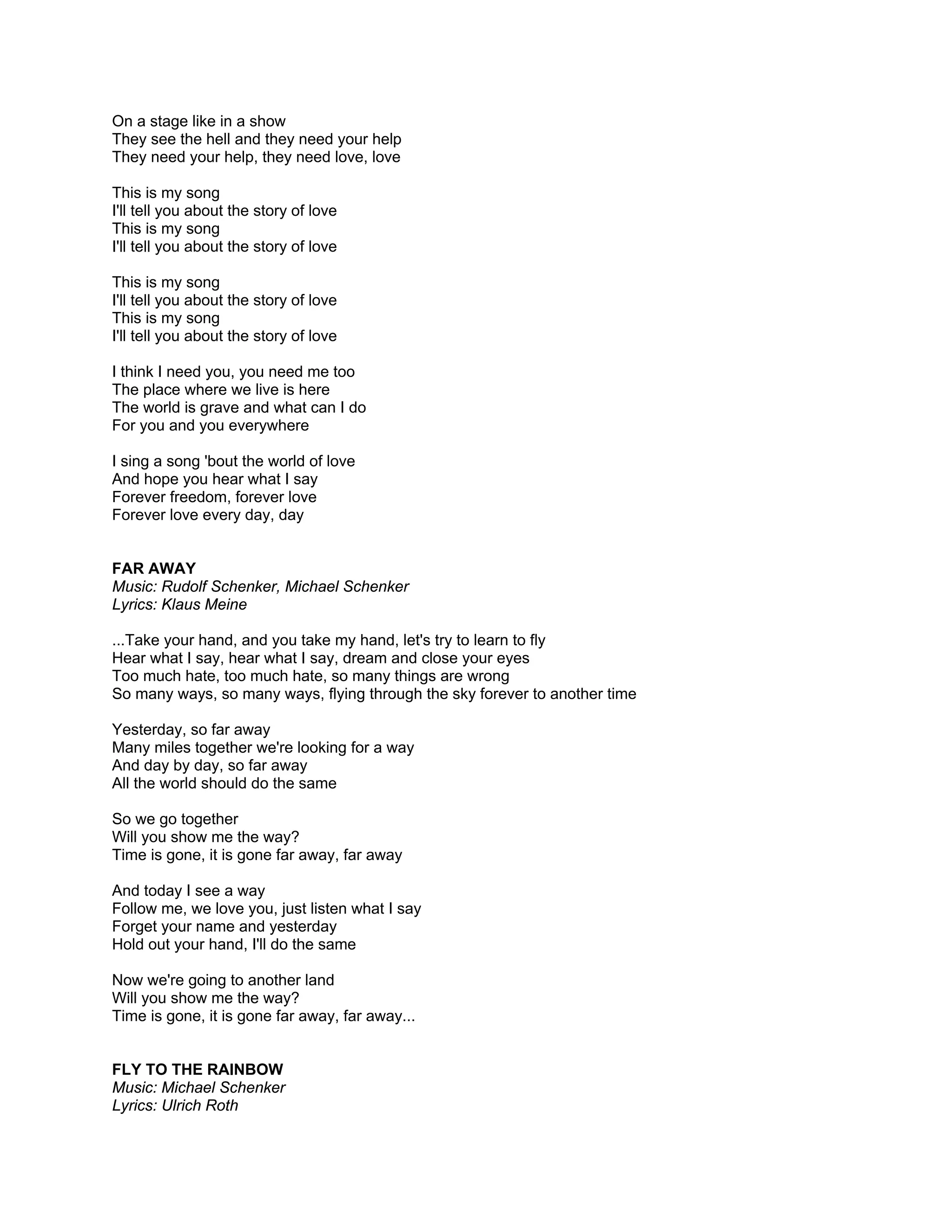 On a stage like in a show
They see the hell and they need your help
They need your help, they need love, love

This is my song
I'll tell you about the story of love
This is my song
I'll tell you about the story of love

This is my song
I'll tell you about the story of love
This is my song
I'll tell you about the story of love

I think I need you, you need me too
The place where we live is here
The world is grave and what can I do
For you and you everywhere

I sing a song 'bout the world of love
And hope you hear what I say
Forever freedom, forever love
Forever love every day, day


FAR AWAY
Music: Rudolf Schenker, Michael Schenker
Lyrics: Klaus Meine

...Take your hand, and you take my hand, let's try to learn to fly
Hear what I say, hear what I say, dream and close your eyes
Too much hate, too much hate, so many things are wrong
So many ways, so many ways, flying through the sky forever to another time

Yesterday, so far away
Many miles together we're looking for a way
And day by day, so far away
All the world should do the same

So we go together
Will you show me the way?
Time is gone, it is gone far away, far away

And today I see a way
Follow me, we love you, just listen what I say
Forget your name and yesterday
Hold out your hand, I'll do the same

Now we're going to another land
Will you show me the way?
Time is gone, it is gone far away, far away...


FLY TO THE RAINBOW
Music: Michael Schenker
Lyrics: Ulrich Roth
 