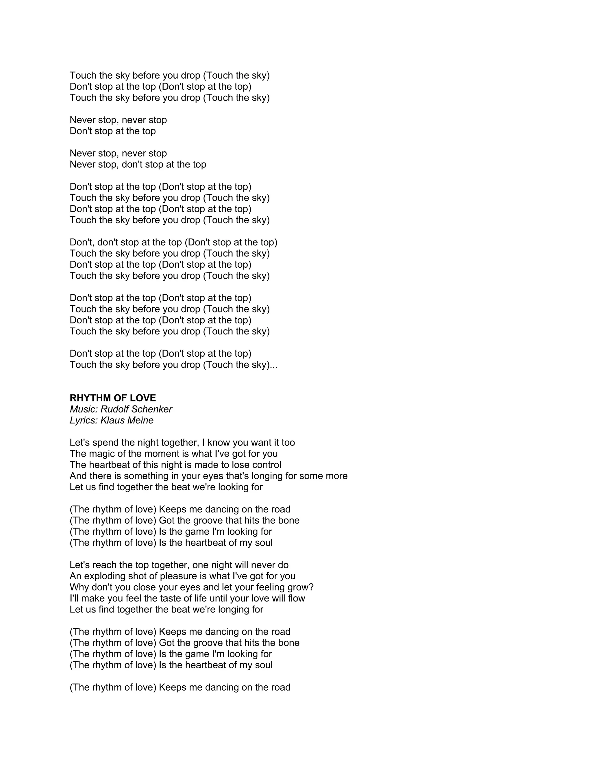 Touch the sky before you drop (Touch the sky)
Don't stop at the top (Don't stop at the top)
Touch the sky before you drop (Touch the sky)

Never stop, never stop
Don't stop at the top

Never stop, never stop
Never stop, don't stop at the top

Don't stop at the top (Don't stop at the top)
Touch the sky before you drop (Touch the sky)
Don't stop at the top (Don't stop at the top)
Touch the sky before you drop (Touch the sky)

Don't, don't stop at the top (Don't stop at the top)
Touch the sky before you drop (Touch the sky)
Don't stop at the top (Don't stop at the top)
Touch the sky before you drop (Touch the sky)

Don't stop at the top (Don't stop at the top)
Touch the sky before you drop (Touch the sky)
Don't stop at the top (Don't stop at the top)
Touch the sky before you drop (Touch the sky)

Don't stop at the top (Don't stop at the top)
Touch the sky before you drop (Touch the sky)...


RHYTHM OF LOVE
Music: Rudolf Schenker
Lyrics: Klaus Meine

Let's spend the night together, I know you want it too
The magic of the moment is what I've got for you
The heartbeat of this night is made to lose control
And there is something in your eyes that's longing for some more
Let us find together the beat we're looking for

(The rhythm of love) Keeps me dancing on the road
(The rhythm of love) Got the groove that hits the bone
(The rhythm of love) Is the game I'm looking for
(The rhythm of love) Is the heartbeat of my soul

Let's reach the top together, one night will never do
An exploding shot of pleasure is what I've got for you
Why don't you close your eyes and let your feeling grow?
I'll make you feel the taste of life until your love will flow
Let us find together the beat we're longing for

(The rhythm of love) Keeps me dancing on the road
(The rhythm of love) Got the groove that hits the bone
(The rhythm of love) Is the game I'm looking for
(The rhythm of love) Is the heartbeat of my soul

(The rhythm of love) Keeps me dancing on the road
 