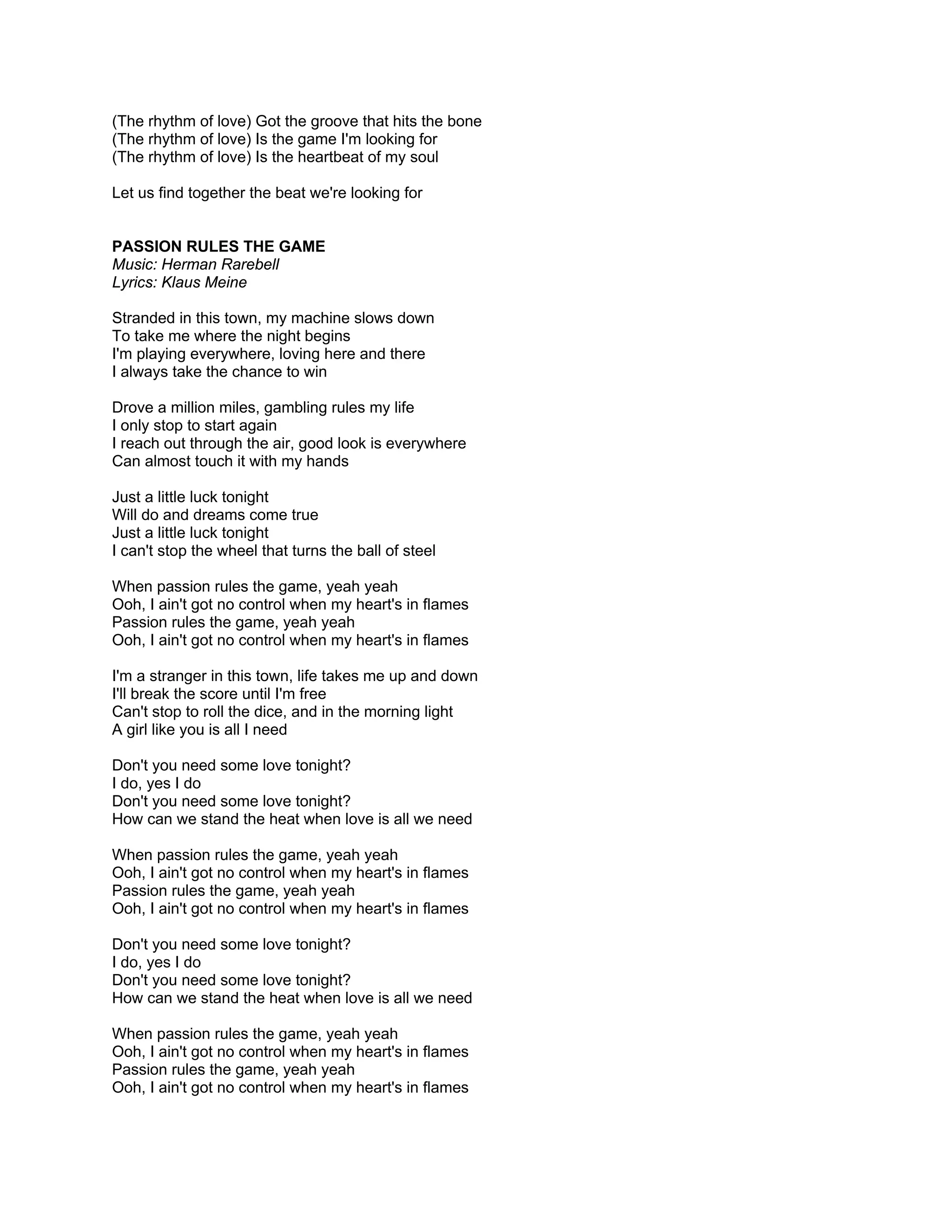 (The rhythm of love) Got the groove that hits the bone
(The rhythm of love) Is the game I'm looking for
(The rhythm of love) Is the heartbeat of my soul

Let us find together the beat we're looking for


PASSION RULES THE GAME
Music: Herman Rarebell
Lyrics: Klaus Meine

Stranded in this town, my machine slows down
To take me where the night begins
I'm playing everywhere, loving here and there
I always take the chance to win

Drove a million miles, gambling rules my life
I only stop to start again
I reach out through the air, good look is everywhere
Can almost touch it with my hands

Just a little luck tonight
Will do and dreams come true
Just a little luck tonight
I can't stop the wheel that turns the ball of steel

When passion rules the game, yeah yeah
Ooh, I ain't got no control when my heart's in flames
Passion rules the game, yeah yeah
Ooh, I ain't got no control when my heart's in flames

I'm a stranger in this town, life takes me up and down
I'll break the score until I'm free
Can't stop to roll the dice, and in the morning light
A girl like you is all I need

Don't you need some love tonight?
I do, yes I do
Don't you need some love tonight?
How can we stand the heat when love is all we need

When passion rules the game, yeah yeah
Ooh, I ain't got no control when my heart's in flames
Passion rules the game, yeah yeah
Ooh, I ain't got no control when my heart's in flames

Don't you need some love tonight?
I do, yes I do
Don't you need some love tonight?
How can we stand the heat when love is all we need

When passion rules the game, yeah yeah
Ooh, I ain't got no control when my heart's in flames
Passion rules the game, yeah yeah
Ooh, I ain't got no control when my heart's in flames
 
