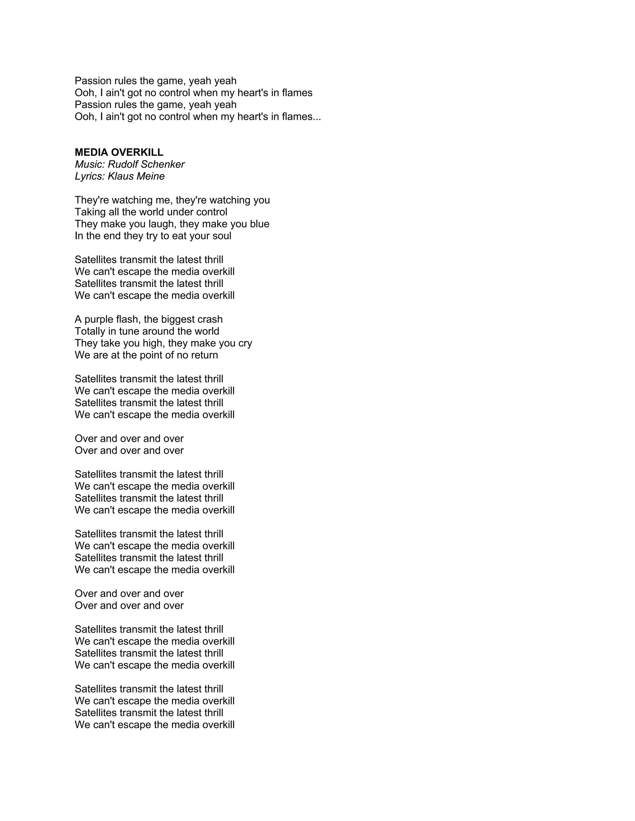 Passion rules the game, yeah yeah
Ooh, I ain't got no control when my heart's in flames
Passion rules the game, yeah yeah
Ooh, I ain't got no control when my heart's in flames...


MEDIA OVERKILL
Music: Rudolf Schenker
Lyrics: Klaus Meine

They're watching me, they're watching you
Taking all the world under control
They make you laugh, they make you blue
In the end they try to eat your soul

Satellites transmit the latest thrill
We can't escape the media overkill
Satellites transmit the latest thrill
We can't escape the media overkill

A purple flash, the biggest crash
Totally in tune around the world
They take you high, they make you cry
We are at the point of no return

Satellites transmit the latest thrill
We can't escape the media overkill
Satellites transmit the latest thrill
We can't escape the media overkill

Over and over and over
Over and over and over

Satellites transmit the latest thrill
We can't escape the media overkill
Satellites transmit the latest thrill
We can't escape the media overkill

Satellites transmit the latest thrill
We can't escape the media overkill
Satellites transmit the latest thrill
We can't escape the media overkill

Over and over and over
Over and over and over

Satellites transmit the latest thrill
We can't escape the media overkill
Satellites transmit the latest thrill
We can't escape the media overkill

Satellites transmit the latest thrill
We can't escape the media overkill
Satellites transmit the latest thrill
We can't escape the media overkill
 