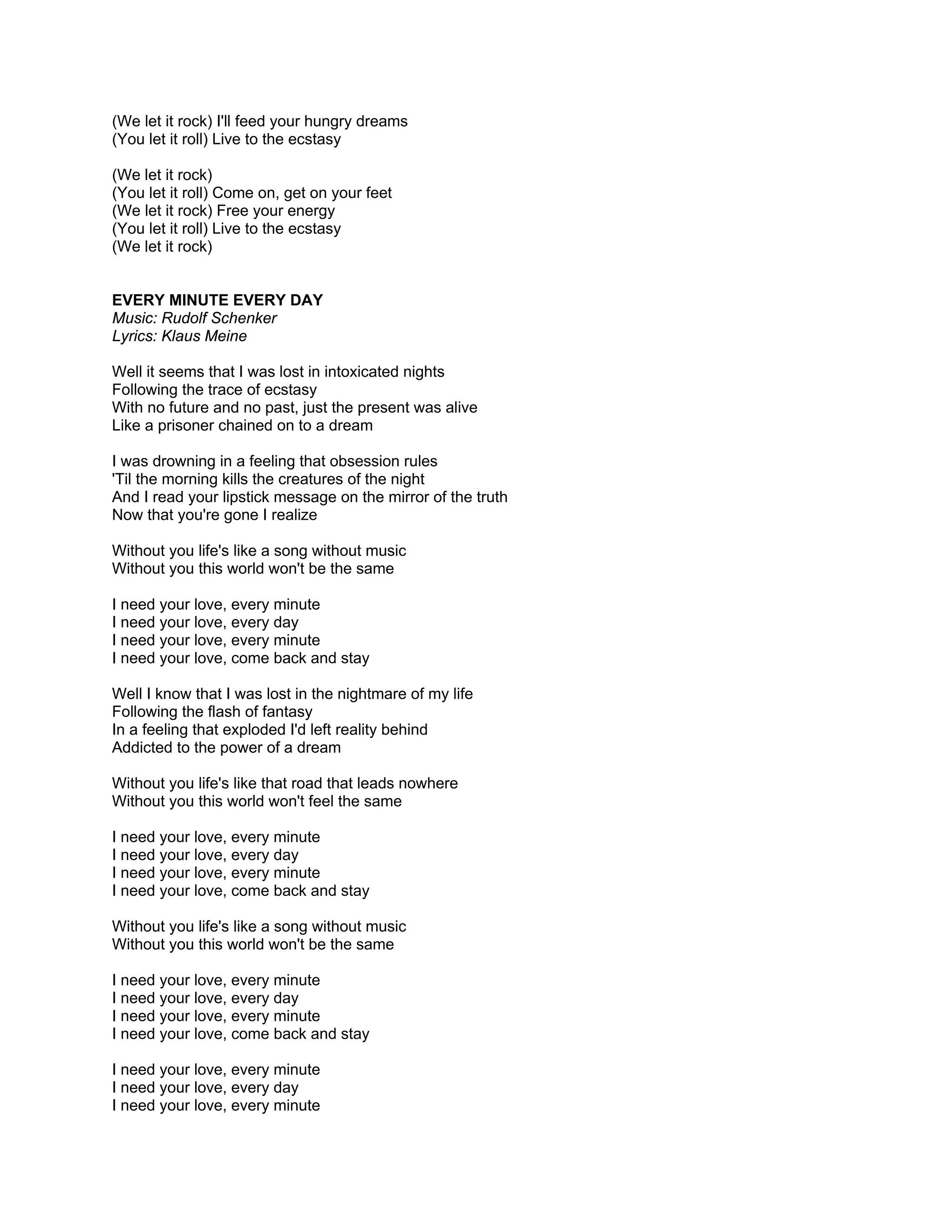 (We let it rock) I'll feed your hungry dreams
(You let it roll) Live to the ecstasy

(We let it rock)
(You let it roll) Come on, get on your feet
(We let it rock) Free your energy
(You let it roll) Live to the ecstasy
(We let it rock)


EVERY MINUTE EVERY DAY
Music: Rudolf Schenker
Lyrics: Klaus Meine

Well it seems that I was lost in intoxicated nights
Following the trace of ecstasy
With no future and no past, just the present was alive
Like a prisoner chained on to a dream

I was drowning in a feeling that obsession rules
'Til the morning kills the creatures of the night
And I read your lipstick message on the mirror of the truth
Now that you're gone I realize

Without you life's like a song without music
Without you this world won't be the same

I need your love, every minute
I need your love, every day
I need your love, every minute
I need your love, come back and stay

Well I know that I was lost in the nightmare of my life
Following the flash of fantasy
In a feeling that exploded I'd left reality behind
Addicted to the power of a dream

Without you life's like that road that leads nowhere
Without you this world won't feel the same

I need your love, every minute
I need your love, every day
I need your love, every minute
I need your love, come back and stay

Without you life's like a song without music
Without you this world won't be the same

I need your love, every minute
I need your love, every day
I need your love, every minute
I need your love, come back and stay

I need your love, every minute
I need your love, every day
I need your love, every minute
 