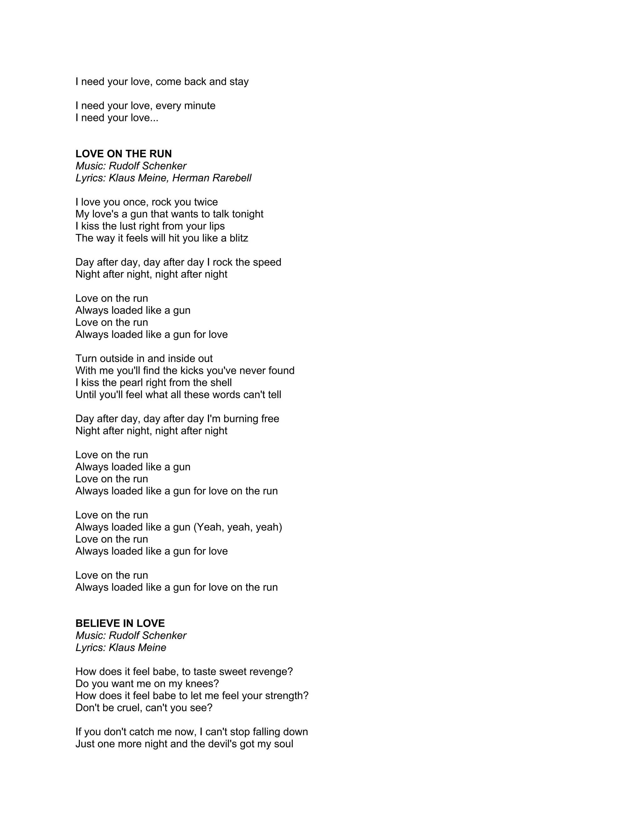 I need your love, come back and stay

I need your love, every minute
I need your love...


LOVE ON THE RUN
Music: Rudolf Schenker
Lyrics: Klaus Meine, Herman Rarebell

I love you once, rock you twice
My love's a gun that wants to talk tonight
I kiss the lust right from your lips
The way it feels will hit you like a blitz

Day after day, day after day I rock the speed
Night after night, night after night

Love on the run
Always loaded like a gun
Love on the run
Always loaded like a gun for love

Turn outside in and inside out
With me you'll find the kicks you've never found
I kiss the pearl right from the shell
Until you'll feel what all these words can't tell

Day after day, day after day I'm burning free
Night after night, night after night

Love on the run
Always loaded like a gun
Love on the run
Always loaded like a gun for love on the run

Love on the run
Always loaded like a gun (Yeah, yeah, yeah)
Love on the run
Always loaded like a gun for love

Love on the run
Always loaded like a gun for love on the run


BELIEVE IN LOVE
Music: Rudolf Schenker
Lyrics: Klaus Meine

How does it feel babe, to taste sweet revenge?
Do you want me on my knees?
How does it feel babe to let me feel your strength?
Don't be cruel, can't you see?

If you don't catch me now, I can't stop falling down
Just one more night and the devil's got my soul
 
