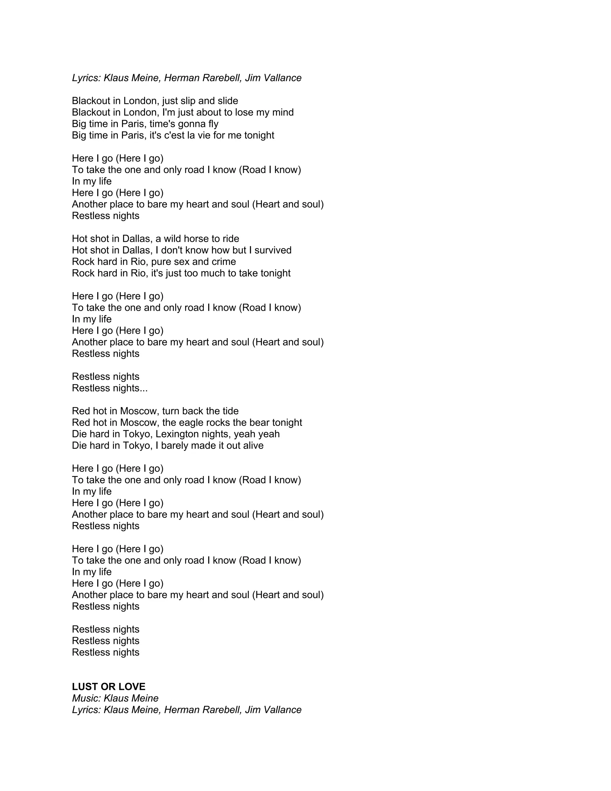 Lyrics: Klaus Meine, Herman Rarebell, Jim Vallance

Blackout in London, just slip and slide
Blackout in London, I'm just about to lose my mind
Big time in Paris, time's gonna fly
Big time in Paris, it's c'est la vie for me tonight

Here I go (Here I go)
To take the one and only road I know (Road I know)
In my life
Here I go (Here I go)
Another place to bare my heart and soul (Heart and soul)
Restless nights

Hot shot in Dallas, a wild horse to ride
Hot shot in Dallas, I don't know how but I survived
Rock hard in Rio, pure sex and crime
Rock hard in Rio, it's just too much to take tonight

Here I go (Here I go)
To take the one and only road I know (Road I know)
In my life
Here I go (Here I go)
Another place to bare my heart and soul (Heart and soul)
Restless nights

Restless nights
Restless nights...

Red hot in Moscow, turn back the tide
Red hot in Moscow, the eagle rocks the bear tonight
Die hard in Tokyo, Lexington nights, yeah yeah
Die hard in Tokyo, I barely made it out alive

Here I go (Here I go)
To take the one and only road I know (Road I know)
In my life
Here I go (Here I go)
Another place to bare my heart and soul (Heart and soul)
Restless nights

Here I go (Here I go)
To take the one and only road I know (Road I know)
In my life
Here I go (Here I go)
Another place to bare my heart and soul (Heart and soul)
Restless nights

Restless nights
Restless nights
Restless nights


LUST OR LOVE
Music: Klaus Meine
Lyrics: Klaus Meine, Herman Rarebell, Jim Vallance
 