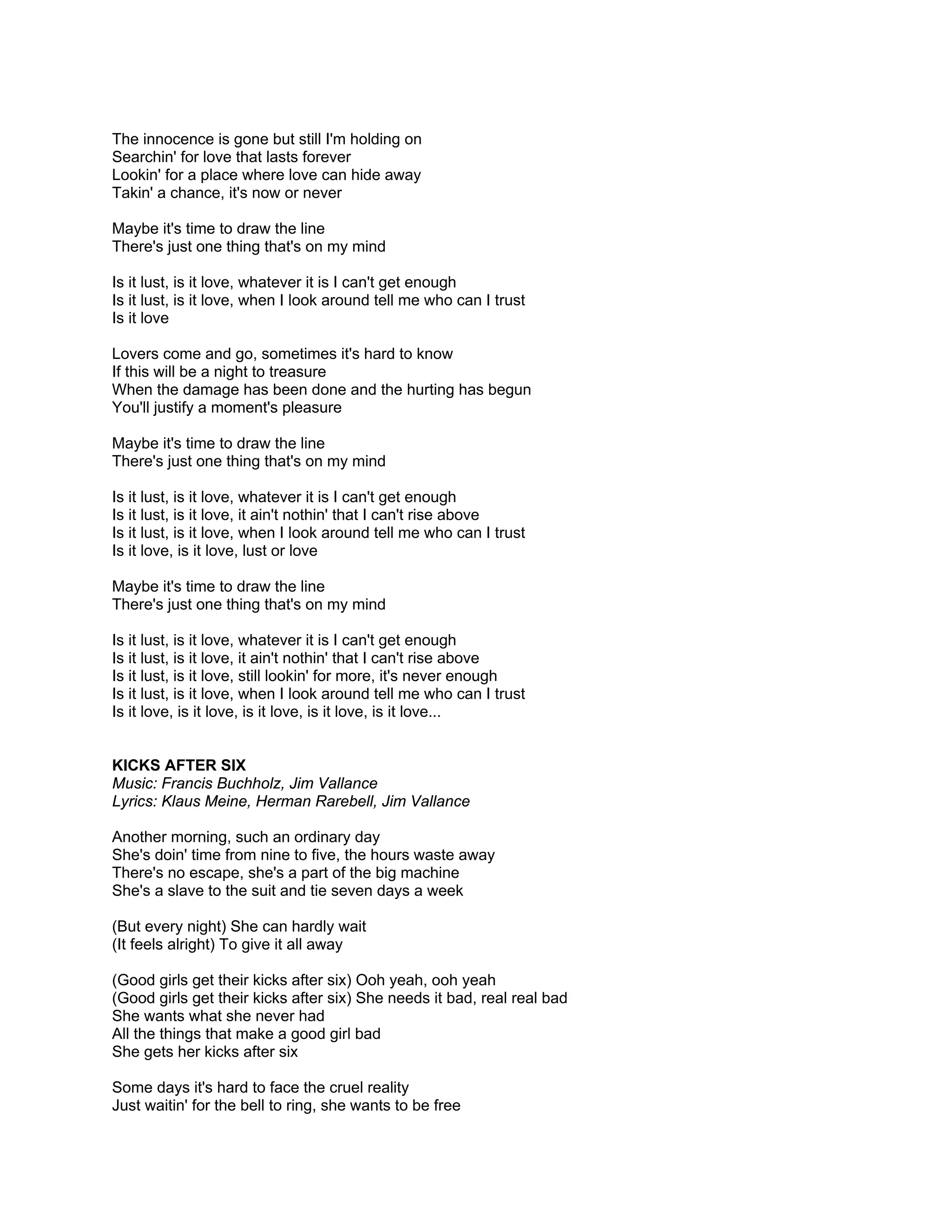 The innocence is gone but still I'm holding on
Searchin' for love that lasts forever
Lookin' for a place where love can hide away
Takin' a chance, it's now or never

Maybe it's time to draw the line
There's just one thing that's on my mind

Is it lust, is it love, whatever it is I can't get enough
Is it lust, is it love, when I look around tell me who can I trust
Is it love

Lovers come and go, sometimes it's hard to know
If this will be a night to treasure
When the damage has been done and the hurting has begun
You'll justify a moment's pleasure

Maybe it's time to draw the line
There's just one thing that's on my mind

Is it lust, is it love, whatever it is I can't get enough
Is it lust, is it love, it ain't nothin' that I can't rise above
Is it lust, is it love, when I look around tell me who can I trust
Is it love, is it love, lust or love

Maybe it's time to draw the line
There's just one thing that's on my mind

Is it lust, is it love, whatever it is I can't get enough
Is it lust, is it love, it ain't nothin' that I can't rise above
Is it lust, is it love, still lookin' for more, it's never enough
Is it lust, is it love, when I look around tell me who can I trust
Is it love, is it love, is it love, is it love, is it love...


KICKS AFTER SIX
Music: Francis Buchholz, Jim Vallance
Lyrics: Klaus Meine, Herman Rarebell, Jim Vallance

Another morning, such an ordinary day
She's doin' time from nine to five, the hours waste away
There's no escape, she's a part of the big machine
She's a slave to the suit and tie seven days a week

(But every night) She can hardly wait
(It feels alright) To give it all away

(Good girls get their kicks after six) Ooh yeah, ooh yeah
(Good girls get their kicks after six) She needs it bad, real real bad
She wants what she never had
All the things that make a good girl bad
She gets her kicks after six

Some days it's hard to face the cruel reality
Just waitin' for the bell to ring, she wants to be free
 
