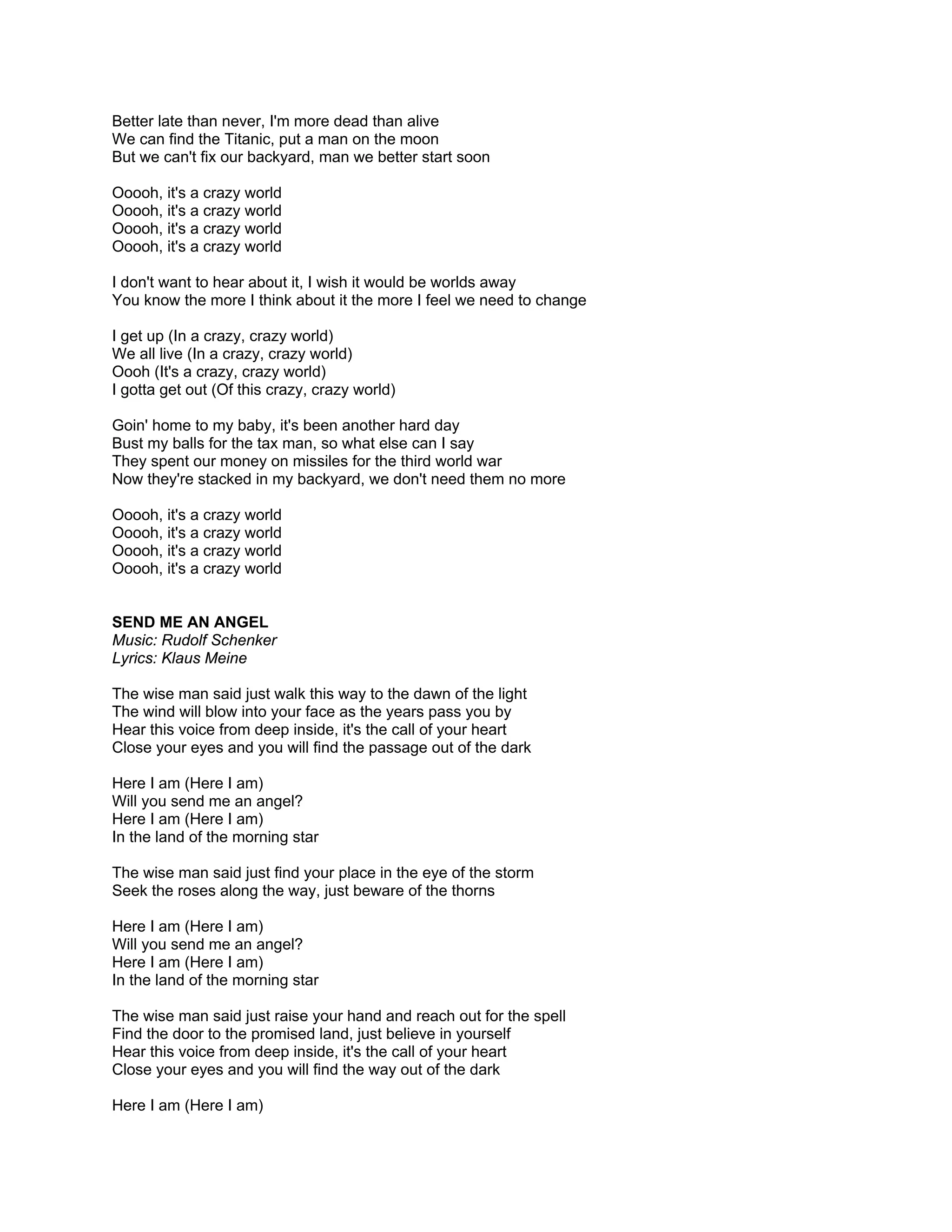 Better late than never, I'm more dead than alive
We can find the Titanic, put a man on the moon
But we can't fix our backyard, man we better start soon

Ooooh, it's a crazy world
Ooooh, it's a crazy world
Ooooh, it's a crazy world
Ooooh, it's a crazy world

I don't want to hear about it, I wish it would be worlds away
You know the more I think about it the more I feel we need to change

I get up (In a crazy, crazy world)
We all live (In a crazy, crazy world)
Oooh (It's a crazy, crazy world)
I gotta get out (Of this crazy, crazy world)

Goin' home to my baby, it's been another hard day
Bust my balls for the tax man, so what else can I say
They spent our money on missiles for the third world war
Now they're stacked in my backyard, we don't need them no more

Ooooh, it's a crazy world
Ooooh, it's a crazy world
Ooooh, it's a crazy world
Ooooh, it's a crazy world


SEND ME AN ANGEL
Music: Rudolf Schenker
Lyrics: Klaus Meine

The wise man said just walk this way to the dawn of the light
The wind will blow into your face as the years pass you by
Hear this voice from deep inside, it's the call of your heart
Close your eyes and you will find the passage out of the dark

Here I am (Here I am)
Will you send me an angel?
Here I am (Here I am)
In the land of the morning star

The wise man said just find your place in the eye of the storm
Seek the roses along the way, just beware of the thorns

Here I am (Here I am)
Will you send me an angel?
Here I am (Here I am)
In the land of the morning star

The wise man said just raise your hand and reach out for the spell
Find the door to the promised land, just believe in yourself
Hear this voice from deep inside, it's the call of your heart
Close your eyes and you will find the way out of the dark

Here I am (Here I am)
 