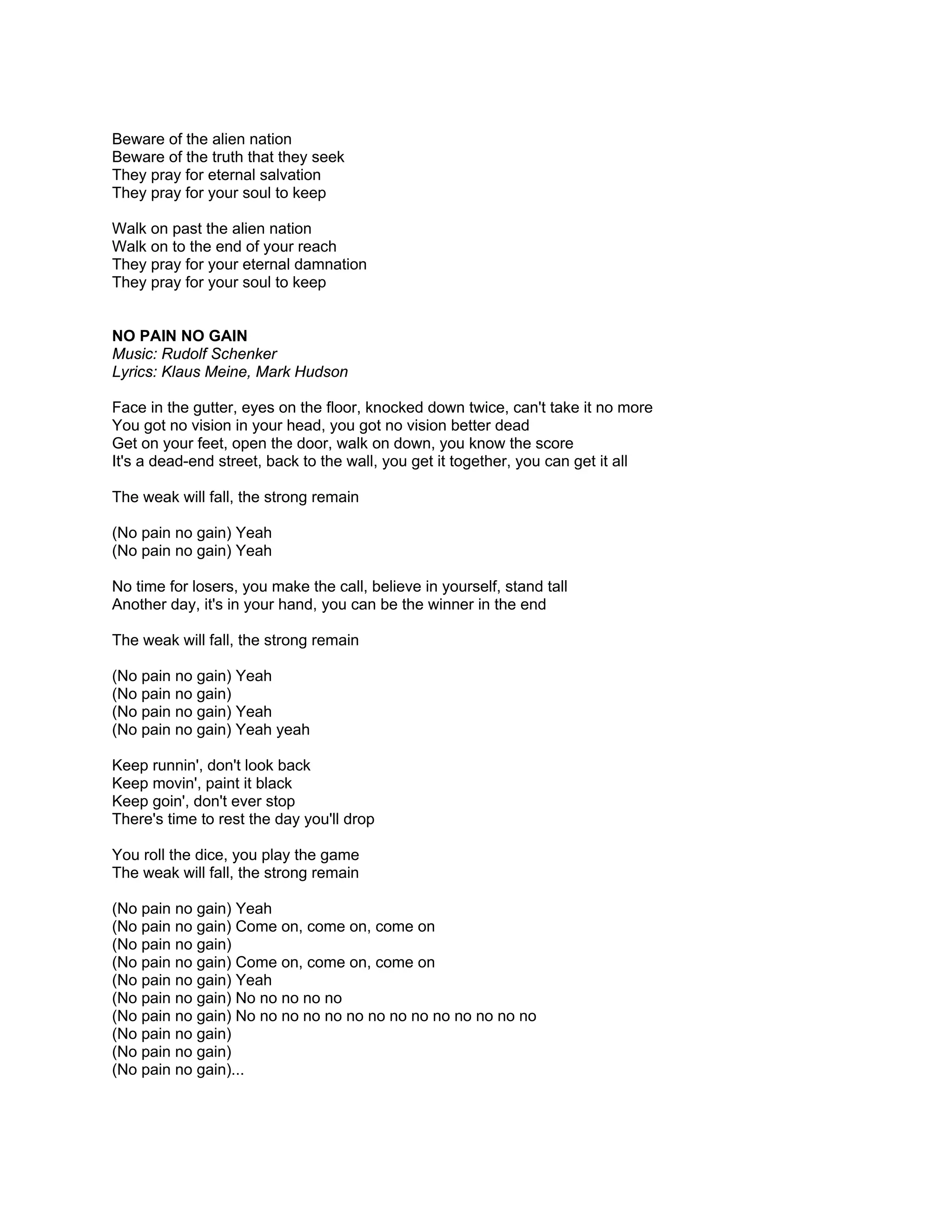 Beware of the alien nation
Beware of the truth that they seek
They pray for eternal salvation
They pray for your soul to keep

Walk on past the alien nation
Walk on to the end of your reach
They pray for your eternal damnation
They pray for your soul to keep


NO PAIN NO GAIN
Music: Rudolf Schenker
Lyrics: Klaus Meine, Mark Hudson

Face in the gutter, eyes on the floor, knocked down twice, can't take it no more
You got no vision in your head, you got no vision better dead
Get on your feet, open the door, walk on down, you know the score
It's a dead-end street, back to the wall, you get it together, you can get it all

The weak will fall, the strong remain

(No pain no gain) Yeah
(No pain no gain) Yeah

No time for losers, you make the call, believe in yourself, stand tall
Another day, it's in your hand, you can be the winner in the end

The weak will fall, the strong remain

(No pain no gain) Yeah
(No pain no gain)
(No pain no gain) Yeah
(No pain no gain) Yeah yeah

Keep runnin', don't look back
Keep movin', paint it black
Keep goin', don't ever stop
There's time to rest the day you'll drop

You roll the dice, you play the game
The weak will fall, the strong remain

(No pain no gain) Yeah
(No pain no gain) Come on, come on, come on
(No pain no gain)
(No pain no gain) Come on, come on, come on
(No pain no gain) Yeah
(No pain no gain) No no no no no
(No pain no gain) No no no no no no no no no no no no no no
(No pain no gain)
(No pain no gain)
(No pain no gain)...
 