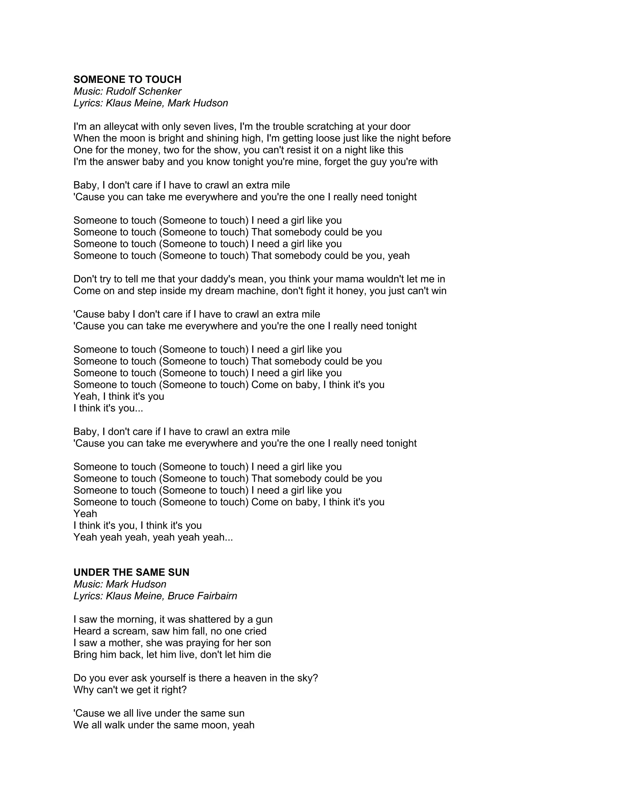 SOMEONE TO TOUCH
Music: Rudolf Schenker
Lyrics: Klaus Meine, Mark Hudson

I'm an alleycat with only seven lives, I'm the trouble scratching at your door
When the moon is bright and shining high, I'm getting loose just like the night before
One for the money, two for the show, you can't resist it on a night like this
I'm the answer baby and you know tonight you're mine, forget the guy you're with

Baby, I don't care if I have to crawl an extra mile
'Cause you can take me everywhere and you're the one I really need tonight

Someone to touch (Someone to touch) I need a girl like you
Someone to touch (Someone to touch) That somebody could be you
Someone to touch (Someone to touch) I need a girl like you
Someone to touch (Someone to touch) That somebody could be you, yeah

Don't try to tell me that your daddy's mean, you think your mama wouldn't let me in
Come on and step inside my dream machine, don't fight it honey, you just can't win

'Cause baby I don't care if I have to crawl an extra mile
'Cause you can take me everywhere and you're the one I really need tonight

Someone to touch (Someone to touch) I need a girl like you
Someone to touch (Someone to touch) That somebody could be you
Someone to touch (Someone to touch) I need a girl like you
Someone to touch (Someone to touch) Come on baby, I think it's you
Yeah, I think it's you
I think it's you...

Baby, I don't care if I have to crawl an extra mile
'Cause you can take me everywhere and you're the one I really need tonight

Someone to touch (Someone to touch) I need a girl like you
Someone to touch (Someone to touch) That somebody could be you
Someone to touch (Someone to touch) I need a girl like you
Someone to touch (Someone to touch) Come on baby, I think it's you
Yeah
I think it's you, I think it's you
Yeah yeah yeah, yeah yeah yeah...


UNDER THE SAME SUN
Music: Mark Hudson
Lyrics: Klaus Meine, Bruce Fairbairn

I saw the morning, it was shattered by a gun
Heard a scream, saw him fall, no one cried
I saw a mother, she was praying for her son
Bring him back, let him live, don't let him die

Do you ever ask yourself is there a heaven in the sky?
Why can't we get it right?

'Cause we all live under the same sun
We all walk under the same moon, yeah
 