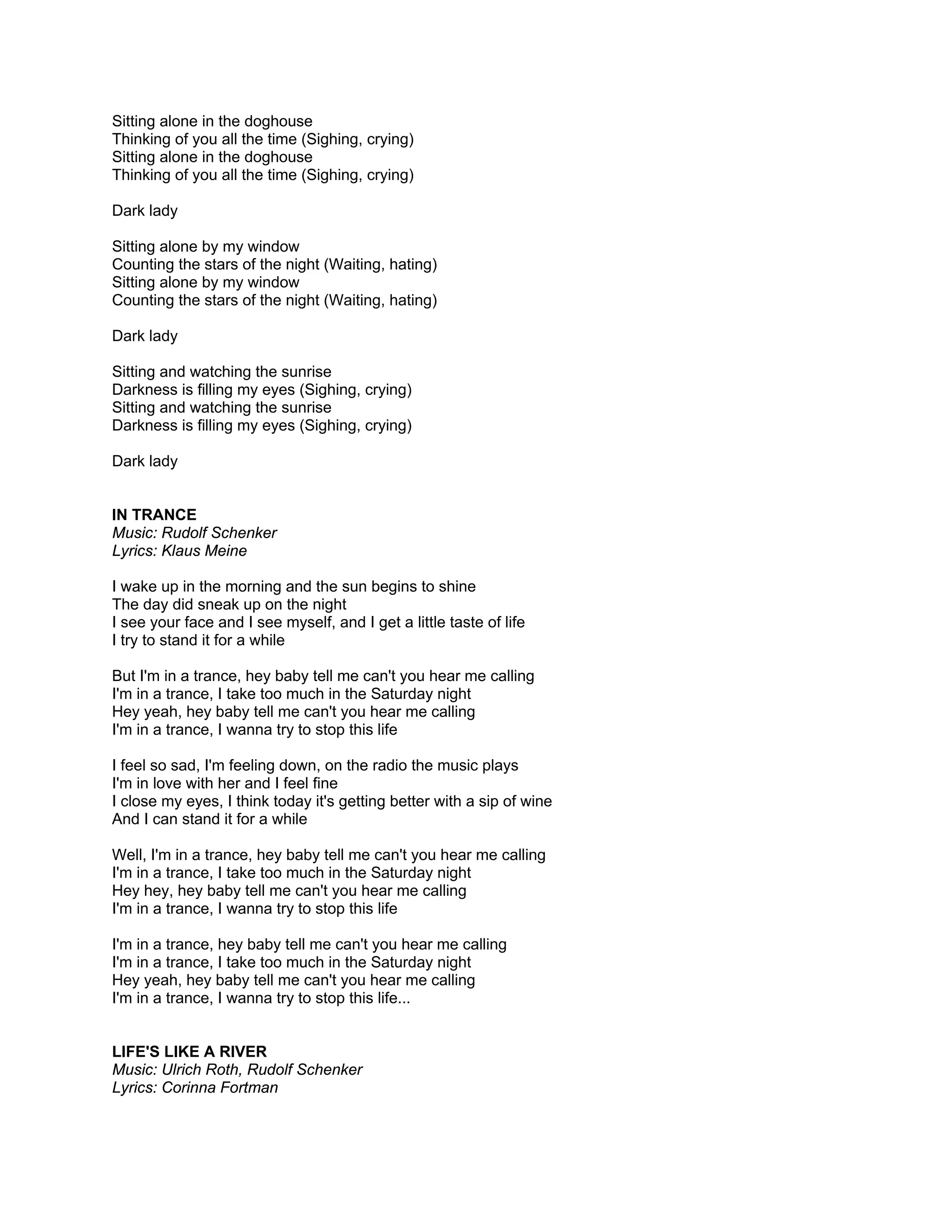 Sitting alone in the doghouse
Thinking of you all the time (Sighing, crying)
Sitting alone in the doghouse
Thinking of you all the time (Sighing, crying)

Dark lady

Sitting alone by my window
Counting the stars of the night (Waiting, hating)
Sitting alone by my window
Counting the stars of the night (Waiting, hating)

Dark lady

Sitting and watching the sunrise
Darkness is filling my eyes (Sighing, crying)
Sitting and watching the sunrise
Darkness is filling my eyes (Sighing, crying)

Dark lady


IN TRANCE
Music: Rudolf Schenker
Lyrics: Klaus Meine

I wake up in the morning and the sun begins to shine
The day did sneak up on the night
I see your face and I see myself, and I get a little taste of life
I try to stand it for a while

But I'm in a trance, hey baby tell me can't you hear me calling
I'm in a trance, I take too much in the Saturday night
Hey yeah, hey baby tell me can't you hear me calling
I'm in a trance, I wanna try to stop this life

I feel so sad, I'm feeling down, on the radio the music plays
I'm in love with her and I feel fine
I close my eyes, I think today it's getting better with a sip of wine
And I can stand it for a while

Well, I'm in a trance, hey baby tell me can't you hear me calling
I'm in a trance, I take too much in the Saturday night
Hey hey, hey baby tell me can't you hear me calling
I'm in a trance, I wanna try to stop this life

I'm in a trance, hey baby tell me can't you hear me calling
I'm in a trance, I take too much in the Saturday night
Hey yeah, hey baby tell me can't you hear me calling
I'm in a trance, I wanna try to stop this life...


LIFE'S LIKE A RIVER
Music: Ulrich Roth, Rudolf Schenker
Lyrics: Corinna Fortman
 