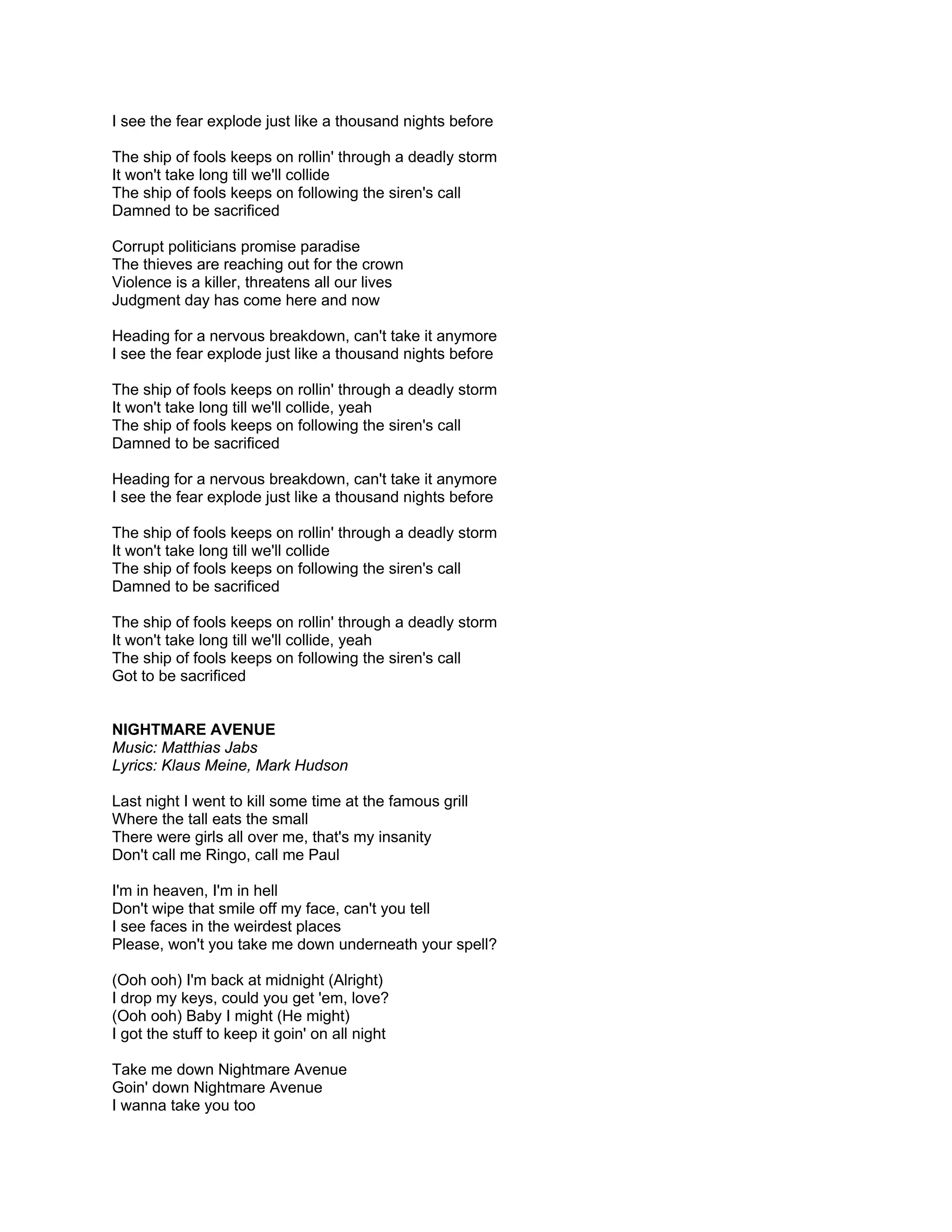 I see the fear explode just like a thousand nights before

The ship of fools keeps on rollin' through a deadly storm
It won't take long till we'll collide
The ship of fools keeps on following the siren's call
Damned to be sacrificed

Corrupt politicians promise paradise
The thieves are reaching out for the crown
Violence is a killer, threatens all our lives
Judgment day has come here and now

Heading for a nervous breakdown, can't take it anymore
I see the fear explode just like a thousand nights before

The ship of fools keeps on rollin' through a deadly storm
It won't take long till we'll collide, yeah
The ship of fools keeps on following the siren's call
Damned to be sacrificed

Heading for a nervous breakdown, can't take it anymore
I see the fear explode just like a thousand nights before

The ship of fools keeps on rollin' through a deadly storm
It won't take long till we'll collide
The ship of fools keeps on following the siren's call
Damned to be sacrificed

The ship of fools keeps on rollin' through a deadly storm
It won't take long till we'll collide, yeah
The ship of fools keeps on following the siren's call
Got to be sacrificed


NIGHTMARE AVENUE
Music: Matthias Jabs
Lyrics: Klaus Meine, Mark Hudson

Last night I went to kill some time at the famous grill
Where the tall eats the small
There were girls all over me, that's my insanity
Don't call me Ringo, call me Paul

I'm in heaven, I'm in hell
Don't wipe that smile off my face, can't you tell
I see faces in the weirdest places
Please, won't you take me down underneath your spell?

(Ooh ooh) I'm back at midnight (Alright)
I drop my keys, could you get 'em, love?
(Ooh ooh) Baby I might (He might)
I got the stuff to keep it goin' on all night

Take me down Nightmare Avenue
Goin' down Nightmare Avenue
I wanna take you too
 