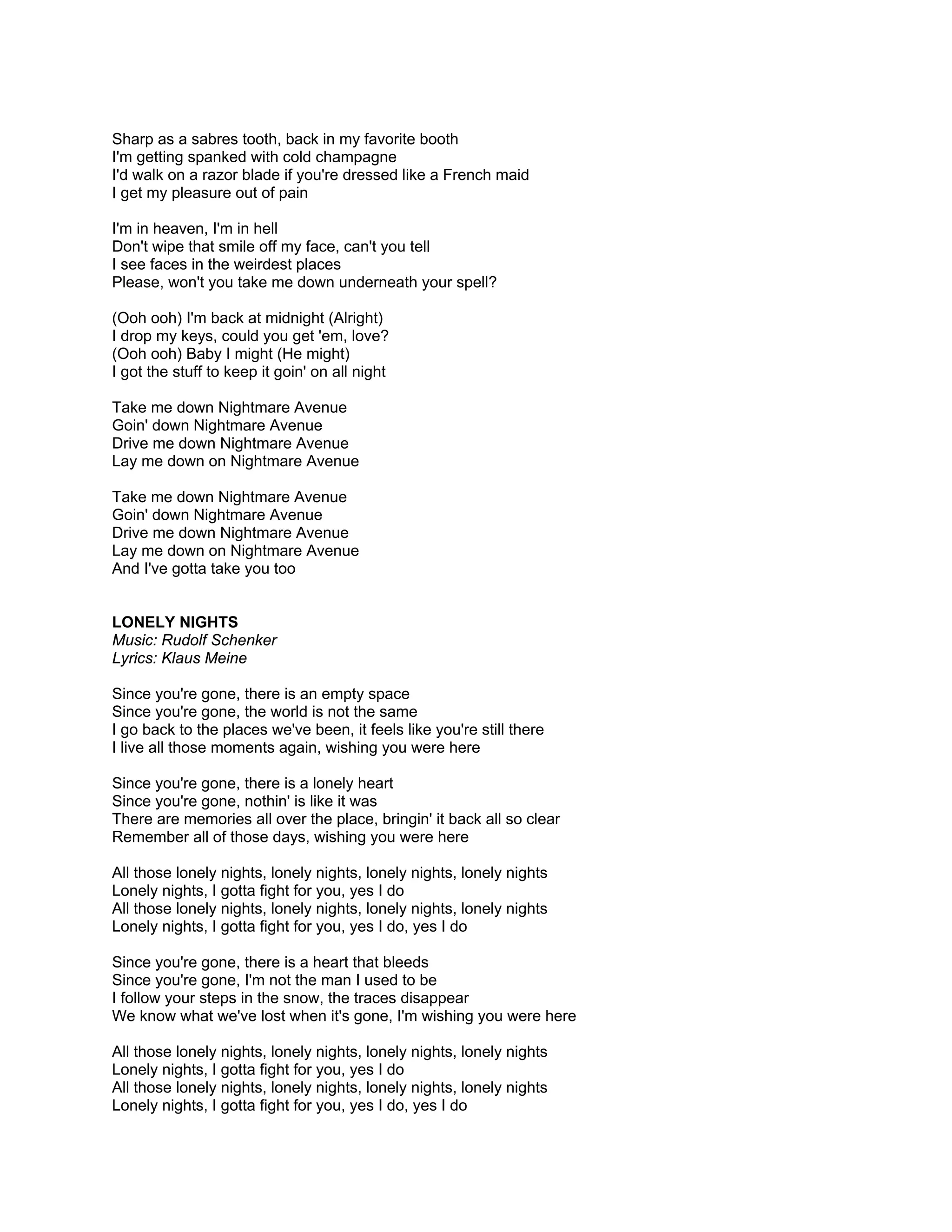 Sharp as a sabres tooth, back in my favorite booth
I'm getting spanked with cold champagne
I'd walk on a razor blade if you're dressed like a French maid
I get my pleasure out of pain

I'm in heaven, I'm in hell
Don't wipe that smile off my face, can't you tell
I see faces in the weirdest places
Please, won't you take me down underneath your spell?

(Ooh ooh) I'm back at midnight (Alright)
I drop my keys, could you get 'em, love?
(Ooh ooh) Baby I might (He might)
I got the stuff to keep it goin' on all night

Take me down Nightmare Avenue
Goin' down Nightmare Avenue
Drive me down Nightmare Avenue
Lay me down on Nightmare Avenue

Take me down Nightmare Avenue
Goin' down Nightmare Avenue
Drive me down Nightmare Avenue
Lay me down on Nightmare Avenue
And I've gotta take you too


LONELY NIGHTS
Music: Rudolf Schenker
Lyrics: Klaus Meine

Since you're gone, there is an empty space
Since you're gone, the world is not the same
I go back to the places we've been, it feels like you're still there
I live all those moments again, wishing you were here

Since you're gone, there is a lonely heart
Since you're gone, nothin' is like it was
There are memories all over the place, bringin' it back all so clear
Remember all of those days, wishing you were here

All those lonely nights, lonely nights, lonely nights, lonely nights
Lonely nights, I gotta fight for you, yes I do
All those lonely nights, lonely nights, lonely nights, lonely nights
Lonely nights, I gotta fight for you, yes I do, yes I do

Since you're gone, there is a heart that bleeds
Since you're gone, I'm not the man I used to be
I follow your steps in the snow, the traces disappear
We know what we've lost when it's gone, I'm wishing you were here

All those lonely nights, lonely nights, lonely nights, lonely nights
Lonely nights, I gotta fight for you, yes I do
All those lonely nights, lonely nights, lonely nights, lonely nights
Lonely nights, I gotta fight for you, yes I do, yes I do
 