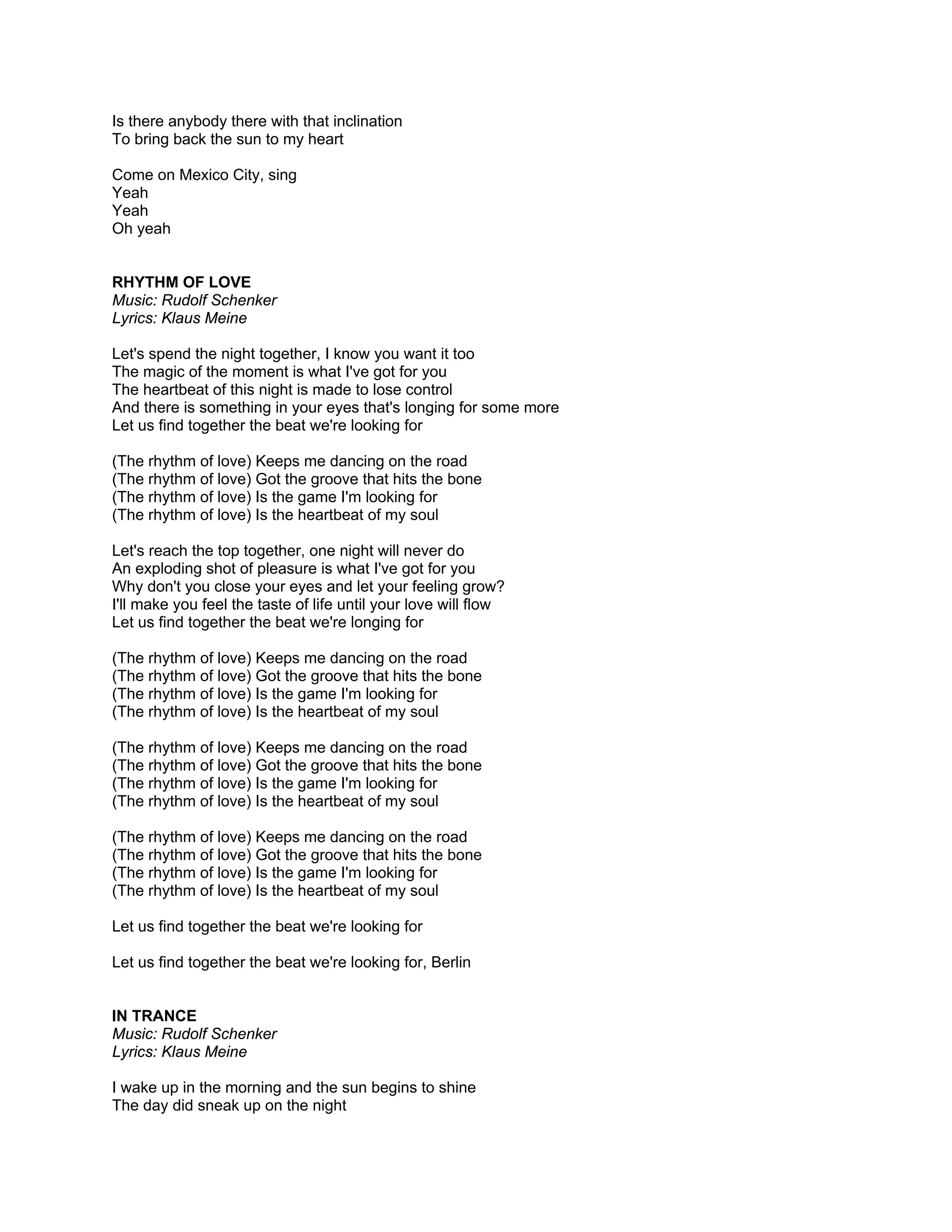 Is there anybody there with that inclination
To bring back the sun to my heart

Come on Mexico City, sing
Yeah
Yeah
Oh yeah


RHYTHM OF LOVE
Music: Rudolf Schenker
Lyrics: Klaus Meine

Let's spend the night together, I know you want it too
The magic of the moment is what I've got for you
The heartbeat of this night is made to lose control
And there is something in your eyes that's longing for some more
Let us find together the beat we're looking for

(The rhythm of love) Keeps me dancing on the road
(The rhythm of love) Got the groove that hits the bone
(The rhythm of love) Is the game I'm looking for
(The rhythm of love) Is the heartbeat of my soul

Let's reach the top together, one night will never do
An exploding shot of pleasure is what I've got for you
Why don't you close your eyes and let your feeling grow?
I'll make you feel the taste of life until your love will flow
Let us find together the beat we're longing for

(The rhythm of love) Keeps me dancing on the road
(The rhythm of love) Got the groove that hits the bone
(The rhythm of love) Is the game I'm looking for
(The rhythm of love) Is the heartbeat of my soul

(The rhythm of love) Keeps me dancing on the road
(The rhythm of love) Got the groove that hits the bone
(The rhythm of love) Is the game I'm looking for
(The rhythm of love) Is the heartbeat of my soul

(The rhythm of love) Keeps me dancing on the road
(The rhythm of love) Got the groove that hits the bone
(The rhythm of love) Is the game I'm looking for
(The rhythm of love) Is the heartbeat of my soul

Let us find together the beat we're looking for

Let us find together the beat we're looking for, Berlin


IN TRANCE
Music: Rudolf Schenker
Lyrics: Klaus Meine

I wake up in the morning and the sun begins to shine
The day did sneak up on the night
 