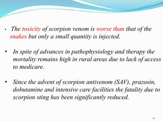 • The toxicity of scorpion venom is worse than that of the
snakes but only a small quantity is injected.
• In spite of advances in pathophysiology and therapy the
mortality remains high in rural areas due to lack of access
to medicare.
• Since the advent of scorpion antivenom (SAV), prazosin,
dobutamine and intensive care facilities the fatality due to
scorpion sting has been significantly reduced.
10
 