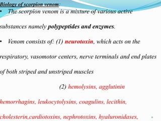 Biology of scorpion venom:
• The scorpion venom is a mixture of various active
substances namely polypeptides and enzymes.
• Venom consists of: (1) neurotoxin, which acts on the
respiratory, vasomotor centers, nerve terminals and end plates
of both striped and unstriped muscles
(2) hemolysins, agglutinin
hemorrhagins, leukocytolysins, coagulins, lecithin,
cholesterin,cardiotoxins, nephrotoxins, hyaluronidases, 11
 