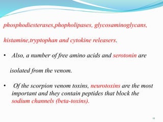 phosphodiesterases,phopholipases, glycosaminoglycans,
histamine,tryptophan and cytokine releasers.
• Also, a number of free amino acids and serotonin are
isolated from the venom.
• Of the scorpion venom toxins, neurotoxins are the most
important and they contain peptides that block the
sodium channels (beta-toxins).
12
 