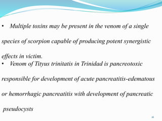 • Multiple toxins may be present in the venom of a single
species of scorpion capable of producing potent synergistic
effects in victim.
• Venom of Tityus trinitatis in Trinidad is pancreotoxic
responsible for development of acute pancreatitis-edematous
or hemorrhagic pancreatitis with development of pancreatic
pseudocysts
16
 