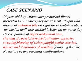 CASE SCENARIO
14 year old boy,without any premorbid illness
presented to our emergency depatrment at 7pm with
history of unknown bite on right lower limb-just above
the medial malleolus around 5.30pm on the same day.
He complained of upper abdominal pain,
slurring of speech,increased salivation,excessive
sweating,blurring of vision,painful penile erection,
nausea and 2 episodes of vomiting following the bite
No history of any bleeding manifestations
2
 