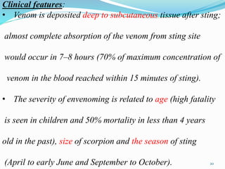 Clinical features:
• Venom is deposited deep to subcutaneous tissue after sting;
almost complete absorption of the venom from sting site
would occur in 7–8 hours (70% of maximum concentration of
venom in the blood reached within 15 minutes of sting).
• The severity of envenoming is related to age (high fatality
is seen in children and 50% mortality in less than 4 years
old in the past), size of scorpion and the season of sting
(April to early June and September to October). 20
 