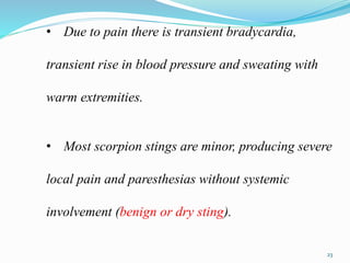 • Due to pain there is transient bradycardia,
transient rise in blood pressure and sweating with
warm extremities.
• Most scorpion stings are minor, producing severe
local pain and paresthesias without systemic
involvement (benign or dry sting).
23
 