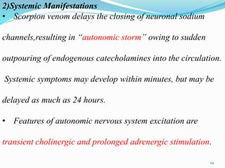 2)Systemic Manifestations
• Scorpion venom delays the closing of neuronal sodium
channels,resulting in “autonomic storm” owing to sudden
outpouring of endogenous catecholamines into the circulation.
Systemic symptoms may develop within minutes, but may be
delayed as much as 24 hours.
• Features of autonomic nervous system excitation are
transient cholinergic and prolonged adrenergic stimulation.
24
 