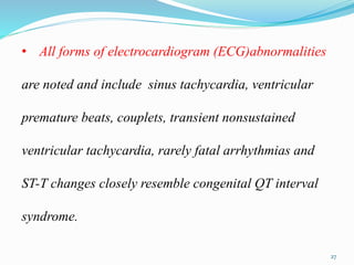 • All forms of electrocardiogram (ECG)abnormalities
are noted and include sinus tachycardia, ventricular
premature beats, couplets, transient nonsustained
ventricular tachycardia, rarely fatal arrhythmias and
ST-T changes closely resemble congenital QT interval
syndrome.
27
 