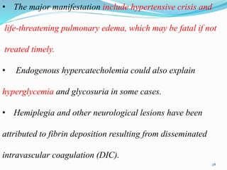 • The major manifestation include hypertensive crisis and
life-threatening pulmonary edema, which may be fatal if not
treated timely.
• Endogenous hypercatecholemia could also explain
hyperglycemia and glycosuria in some cases.
• Hemiplegia and other neurological lesions have been
attributed to fibrin deposition resulting from disseminated
intravascular coagulation (DIC).
28
 