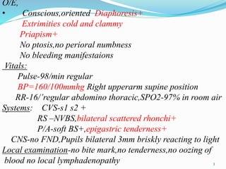 O/E,
• Conscious,oriented Diaphoresis+
Extrimities cold and clammy
Priapism+
No ptosis,no perioral numbness
No bleeding manifestaions
Vitals:
Pulse-98/min regular
BP=160/100mmhg Right upperarm supine position
RR-16/’regular abdomino thoracic,SPO2-97% in room air
Systems: CVS-s1 s2 +
RS –NVBS,bilateral scattered rhonchi+
P/A-soft BS+,epigastric tenderness+
CNS-no FND,Pupils bilateral 3mm briskly reacting to light
Local examination-no bite mark,no tenderness,no oozing of
blood no local lymphadenopathy 3
 