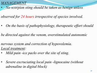 MANAGEMENT
• No scorpion sting should be taken as benign unless
observed for 24 hours irrespective of species involved.
• On the basis of pathophysiology, therapeutic effort should
be directed against the venom, overstimulated autonomic
nervous system and correction of hypovolemia.
Local treatment:
• Mild pain -ice packs over the site of sting.
• Severe excruciating local pain -lignocaine (without
adrenaline in digital block)
30
 