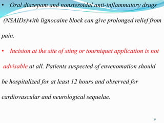 • Oral diazepam and nonsteroidal anti-inflammatory drugs
(NSAIDs)with lignocaine block can give prolonged relief from
pain.
• Incision at the site of sting or tourniquet application is not
advisable at all. Patients suspected of envenomation should
be hospitalized for at least 12 hours and observed for
cardiovascular and neurological sequelae.
31
 