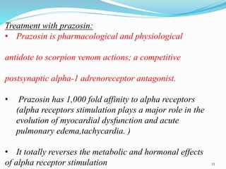 Treatment with prazosin:
• Prazosin is pharmacological and physiological
antidote to scorpion venom actions; a competitive
postsynaptic alpha-1 adrenoreceptor antagonist.
• Prazosin has 1,000 fold affinity to alpha receptors
(alpha receptors stimulation plays a major role in the
evolution of myocardial dysfunction and acute
pulmonary edema,tachycardia. )
• It totally reverses the metabolic and hormonal effects
of alpha receptor stimulation 33
 