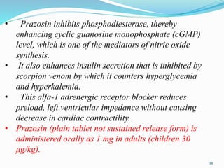 • Prazosin inhibits phosphodiesterase, thereby
enhancing cyclic guanosine monophosphate (cGMP)
level, which is one of the mediators of nitric oxide
synthesis.
• It also enhances insulin secretion that is inhibited by
scorpion venom by which it counters hyperglycemia
and hyperkalemia.
• This alfa-1 adrenergic receptor blocker reduces
preload, left ventricular impedance without causing
decrease in cardiac contractility.
• Prazosin (plain tablet not sustained release form) is
administered orally as 1 mg in adults (children 30
μg/kg).
34
 
