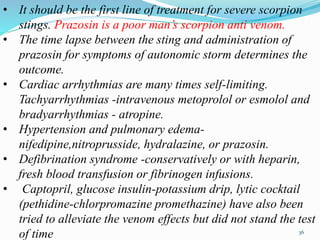 • It should be the first line of treatment for severe scorpion
stings. Prazosin is a poor man’s scorpion anti venom.
• The time lapse between the sting and administration of
prazosin for symptoms of autonomic storm determines the
outcome.
• Cardiac arrhythmias are many times self-limiting.
Tachyarrhythmias -intravenous metoprolol or esmolol and
bradyarrhythmias - atropine.
• Hypertension and pulmonary edema-
nifedipine,nitroprusside, hydralazine, or prazosin.
• Defibrination syndrome -conservatively or with heparin,
fresh blood transfusion or fibrinogen infusions.
• Captopril, glucose insulin-potassium drip, lytic cocktail
(pethidine-chlorpromazine promethazine) have also been
tried to alleviate the venom effects but did not stand the test
of time 36
 